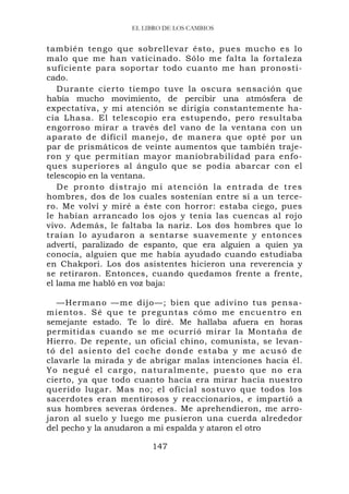 EL LIBRO DE LOS CAMBIOS


también tengo que sobrellevar ésto, pues mucho es lo
malo que me han vaticinado. Sólo me falta la fortaleza
suficiente para soportar todo cuanto me han pronosti-
cado.
   Durante cierto tiempo tuve la oscura sensación que
había mucho movimiento, de percibir una atmósfera de
expectativa, y mi atención se dirigía constantemente ha-
cia Lhasa. El telescopio era estupendo, pero resultaba
engorroso mirar a través del vano de la ventana con un
aparato de difícil manejo, de manera que opté por un
par de prismáticos de veinte aumentos que también traje-
ron y que permitían mayor maniobrabilidad para enfo-
ques superiores al ángulo que se podía abarcar con el
telescopio en la ventana.
   D e p r o nt o d i s t r a j o m i a t e n c ió n la e n t r a d a d e t r e s
hombres, dos de los cuales sostenían entre sí a un terce-
ro. Me volví y miré a éste con horror: estaba ciego, pues
le habían arrancado los ojos y tenía las cuencas al rojo
vivo. Además, le faltaba la nariz. Los dos hombres que lo
traían lo ayudaron a sentarse suavemente y entonces
advertí, paralizado de espanto, que era alguien a quien ya
conocía, alguien que me había ayudado cuando estudiaba
en Chakpori. Los dos asistentes hicieron una reverencia y
se retiraron. Entonces, cuando quedamos frente a frente,
el lama me habló en voz baja:

   —Hermano —me dijo—; bien que adivino tus pensa-
mientos. Sé que te pr eguntas có mo me enc uentro en
semejante estado. Te lo diré. Me hallaba afuera en horas
permitidas cuando se me ocurrió mirar la Montaña de
Hierro. De repente, un oficial chino, comunista, se levan-
tó del asiento del coc he dond e estaba y me acusó d e
clavarle la mirada y de abrigar malas intenciones hacia él.
Yo negué el cargo, naturalmente, puesto que no era
cierto, ya que todo cuanto hacía era mirar hacia nuestro
querido lugar. Mas no; el oficial sostuvo que todos los
sacerdotes eran mentirosos y reaccionarios, e impartió a
sus hombres severas órdenes. Me aprehendieron, me arro-
jaron al suelo y luego me pusieron una cuerda alrededor
del pecho y la anudaron a mi espalda y ataron el otro

                                 147
 