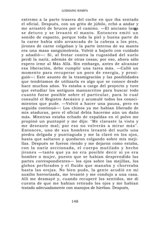 LOBSANG RAMPA


extremo a la parte trasera del coche en que iba sentado
el oficial. Después, con un grito de júbilo, echó a andar y
me arrastró de bruces por el camino. —El anciano lama                      ±.
                                                                            1
s e d e t u v o y s e le v a n tó e l ma n t o . E n t o n c e s e m i t í u n
sonido de espanto, porque toda la piel y buena parte de
la carne había sido arrancada de la cabeza a los pies,
jirones de carne colgaban y la parte interna de su manto
era una masa sanguinolenta. Volvió a bajarlo con cuidado
y añadió—: Sí, al frotar contra la rugosidad del suelo
perdí la nariz, además de otras cosas; por eso, ahora sólo
espero irme al Más Allá. Sin embargo, antes de alcanzar
esa liberación, debo cumplir una tarea más. —Calló un
momento para recuperar un poco de energía, y prosi-
guió—: Este asunto de la trasmigración y las posiblidades
que tendríamos de utilizarla es algo que se conoce desde
hace muchos años. Yo estaba a cargo del proyecto y tuve
que estudiar los antiguos manuscritos para buscar todo
cuanto fuese posible sobre el particular, para lo cual
consulté el Registro Ascásico y acumulé todos los conoci-
mientos que pude. —Volvió a hacer una pausa, pero en
seguida continuó—: Los chinos ya me habían liberado de
mis ataduras, pero el oficial debía hacerme aún un daño
más. Mientras estaba echado de espaldas en el polvo me
propinó un puntapié y me dijo: "Me clavaste la vista y
me deseaste mal; por eso no volverás a mirar más".
Entonces, uno de sus hombres levantó del suelo una
piedra delgada y puntiaguda y me la clavó en los ojos,
hasta que saltaron y quedaron colgando sobre mis meji-
llas. Después se fueron riendo y me dejaron como estaba,
con la nariz seccio nad a, el c uerp o mutilado y hecho
jirones —tanto que ya no er a p o s ib l e d e c i r s i y o e r a
hombre o mujer, puesto que se habían desprendido las
partes correspondientes— los ojos sobre las mejillas, los
globos perforados y el fluido que manaba y chorreaba
hasta las orejas. No bien pudo, la gente acudió en mi
auxilio horrorizada, me levantó y me condujo a una casa.
Allí me desmayé y, cuando recuperé los sentidos, me di
cuenta de que me habían retirado los ojos y me habían
tratado adecuadamente con manojos de hierbas. Después,


                                 148
 