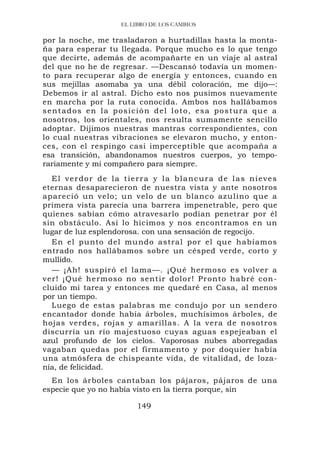 EL LIBRO DE LOS CAMBIOS

por la noche, me trasladaron a hurtadillas hasta la monta-
ña para esperar tu llegada. Porque mucho es lo que tengo
que decirte, además de acompañarte en un viaje al astral
del que no he de regresar. —Descansó todavía un momen-
to para recuperar algo de energía y entonces, cuando en
sus mejillas asomaba ya una débil coloración, me dijo—:
Debemos ir al astral. Dicho esto nos pusimos nuevamente
en marcha por la ruta conocida. Ambos nos hallábamos
sentados en la posición del loto, esa postura que a
nosotros, los orientales, nos resulta sumamente sencillo
adoptar. Dijimos nuestras mantras correspondientes, con
lo cual nuestras vibraciones se elevaron mucho, y enton-
ces, con el respingo casi imperceptible que acompaña a
esa transición, abandonamos nuestros cuerpos, yo tempo-
rariamente y mi compañero para siempre.
  El verdor de la tierra y la blancura de las nieves
eternas desaparecieron de nuestra vista y ante nosotros
apareció un velo; un velo de un blanco azulino que a
primera vista parecía una barrera impenetrable, pero que
quienes sabían cómo atravesarlo podían penetrar por él
sin obstáculo. Así lo hicimos y nos encontramos en un
lugar de luz esplendorosa. con una sensación de regocijo.
  En el punto del mundo astral por el que habíamos
entrado nos hallábamos sobre un césped verde, corto y
mullido.
  — ¡Ah! suspiró el lama—. ¡Qué hermoso es volver a
ver! ¡Qué hermoso no sentir dolor ! Pronto ha bré con-
cluido mi tarea y entonces me quedaré en Casa, al menos
por un tiempo.
  Luego de estas palabras me condujo por un sendero
encantador donde había árboles, muchísimos árboles, de
hojas verdes, rojas y amarillas. A la vera de nosotros
discurría un río majestuoso cuyas aguas espejeaban el
azul profundo de los cielos. Vaporosas nubes aborregadas
vagaban quedas por el firmamento y por doquier había
una atmósfera de chispeante vida, de vitalidad, de loza-
nía, de felicidad.
  En los árboles cantaban los pájaros, pájaros de una
especie que yo no había visto en la tierra porque, sin

                       149
 