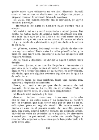 EL LIBRO DE LOS CAMBIOS


queño salón cuya existencia no era fácil discernir. Pareció
como si los muros se deslizasen para dejarnos pasar y
luego se cerraran firmemente detrás de nosotros.
  Mi Guía, que evidentemente era el portavoz, se volvió
hacia mí y me dijo:
  —Hermano: he aquí el hombre cuyo cuerpo vas a
ocupar.
  Me volví a mi vez y miré espantado a aquel joven. Por
cierto no había parecido alguno entre nosotros: era mu-
cho más bajo que yo y la única similitud entre ambos
consistía en que los dos éramos calvos. Entonces mi Guía
rió y,, a modo de exhortación, agitó un dedo a la altura
de mi nariz.
  — ¡Vamos, vamos, Lobsang! —rió—. ¡Nada de decisio-
nes apresuradas! Todo esto ha sido planificado, y lo
primero que haré será mostrarte algunas imágenes del
Registro Ascásico.
  Así lo hizo; y después, se dirigió a aquel hombre para
decirle:
  —Ahora, joven, creo que ha llegado el momento de
que nos refiera algo acerca de usted mismo; porque si
alguien va a tomar posesión de su cuerpo, es conveniente,
sin duda, que ese alguien conozca aquello con lo que ha
de enfrentarse.
  El joven, luego de esas palabras, lanzó una mirada muy
agresiva y respondió hoscamente:
  Pues, no; nada tengo que decir acerca de mi
p a s a d o . Siempre se ha vuelto en mi contra. Todo lo
que digo acerca de él, se utiliza para perjudicarme.
  Mi Guía lo miró enfadado y le dijo:
  Joven:            todos    nosotros    tenemos    sobrada
e x p e r i e n c i a en estas cosas y no juzgamos al hombre
por los orígenes que diga tener sino por lo que es en sí.
—Suspiró, para en seguida añadir: Ha estado usted a
punto de caer en el pecado mortal del suicidio, pecado
que, sin duda, podría haberle costado, mi estimado amigo,
muchísimas vidas de penurias para expiarlo. Le ofrecemos
a usted paz, la paz astral, de modo que pueda llegar a
comprender algunas de las cosas que le han perturbado a lo
largo de su vida.

                             151
 
