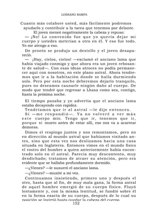 LOBSANG RAMPA


Cuanto más colabore usted, más fácilmente podremos
  ayudarlo y contribuir a la tarea que tenemos por delante.
        El joven meneó negativamente la cabeza y repuso:
   — ¡No! Lo convenido fue que yo quería dejar mi
 cuerpo y ustedes meterían a otro en él. Y eso fue todo.
 Yo me atengo a eso.
   De pronto se produjo un destello y el joven desapa-
 reció.
   — ¡Hay, cielos, cielos! —exclamó el anciano lama que
 había viajado conmigo y que ahora era un joven rebosan-
 te de salud—. Con esas ideas atroces no podía permane-
 cer aquí con nosotros, en este plano astral. Ahora tendre-
 mos que ir a la habitación donde se halla durmiendo
 solo. Pero por esta noche deberemos dejarlo tranquilo,
 pues no deseamos causarle ningún daño al cuerpo. De
 modo que tendré que regresar a Lhasa como sea, contigo,
 hasta la próxima noche.
  El tiempo pasaba y yo advertía que el anciano lama
estaba decayendo con rapidez.
  Tendríamos que ir al astral —le dije entonces.
  Sí —me respondió—. Ya no volveré a ver más
e s t e cuerpo mío. Te ngo que ir , tenemos que ir,
porque si muero antes de estar allí, eso nos va a acarrear
demoras.
  Dimos el respingo juntos y nos remontamos, pero no
en dirección al mundo astral que habíamos visitado an-
tes, sino que esta vez nos deslizamos hacia una casa
situada en Inglaterra. Entonces vimos en el mundo físico
el rostro del hombre a quien anteriormente había encon-
trado solo en el astral. Parecía muy descontento, muy
desdichado; tratamos de atraer su atención, pero era
evidente que se hallaba profundamente dormido.
  —¿Vienes? —le susurró el anciano lama.
  —¿Vienes? —musité a mi vez.
  Continuamos insistiendo, primero uno y después el
otro, hasta que al fin, de muy mala gana, la forma astral
d e a quel ho mb re emergió de su cu erpo físico. Flu yó
lentamente y, con la misma lentitud, se fundió sobre él
en la forma exacta de su cuerpo, después de lo cual su
posición se invirtió hasta quedar la cabeza del cuerpo
                             152
 