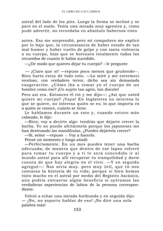 EL LIBRO DE LOS CAMBIOS


astral del lado de los pies. Luego la forma se inclinó y se
paró en el suelo. Tenía una mirada muy agresiva y, como
pude advertir, no recordaba en absoluto habernos visto

antes. Eso me sorprendió, pero mi compañero me explicó
por lo bajo que, la circunstancia de haber estado de tan
mal humor y haber vuelto de golpe y con tanta violencia
a su cuerpo, hizo que se borrasen totalmente todos los
recuerdos de cuanto le había sucedido.
  —¿De modo que quieres dejar tu cuerpo? --le pregunte
 .—  ¡Claro que sí! —repuso poco menos que gruñendo--.
Bien harto estoy de todo esto. —Lo miré y me estremecí
receloso, con verdadero terror, dicho sea sin demasiada
exageración. ¿ C ómo iba a tomar y o el cuerpo de un
hombre como ése? ¡Un sujeto tan agrio, tan díscolo!
Pero así era. Entonces él rió y me dijo—: ¿Así que usted
quiere mi cuerpo? ¡Vaya! En Inglaterra no interesa lo
que se quiere, no interesa quién se es; lo que importa es
a quién se conoce, cuánto se tiene.
  Le hablamos durante un rato y, cuando estuvo más
calmado, le dije:
  —Bien; voy a decirte algo: tendrás que dejarte crecer la
barba. Yo no puedo afeitármela porque los japoneses me
han destrozado las mandíbulas. ¿Puedes dejártela crecer?
  —Sí, señor —repuso. -. Voy a hacerlo.
  Pensé un momento y luego añadí:
  —Perfectamente. En un mes puedes tener una barba
adecuada; de manera que dentro de ese lapso volveré
para tomar tu cuerpo y a ti te será concedido ir al
mundo astral para allí recuperar tu tranquilidad y darte
cuenta de que hay alegría en el vivir. —Y en seguida
agregué—: Nos sería muy. pero muy útil, que tú nos
contaras la historia de tu vida; porque si bien hemos
visto mucho en el astral por medio del Registro Ascásico,
aún podría extraerse algún beneficio si oyéramos las
verdaderas experiencias de labios de la persona correspon-
diente.
 Volvió a echar una mirada furibunda y en seguida dijo:
— ¡No, no soporto hablar de eso! ¡No diré una sola
palabra más!
                        153
 
