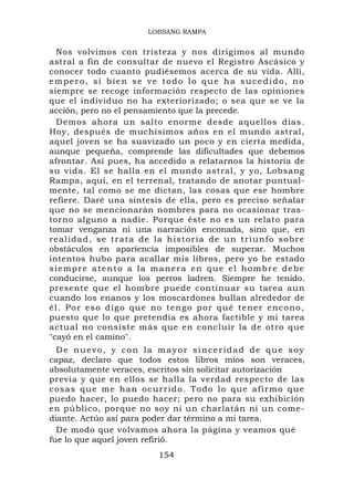 LOBSANG RAMPA


   Nos volvimos con tristeza y nos dirigimos al mundo
astral a fin de consultar de nuevo el Registro Ascásico y
conocer todo cuanto pudiésemos acerca de su vida. Allí,
empero, si bien se ve todo lo que ha sucedido, no
siempre se recoge información respecto de las opiniones
que el individuo no ha exteriorizado; o sea que se ve la
acción, pero no el pensamiento que la precede.
   Demos ahora un salto enorme desde aquellos días.
Hoy, después de muchísimos años en el mundo astral,
aquel joven se ha suavizado un poco y en cierta medida,
aunque pequeña, comprende las dificultades que debemos
afrontar. Así pues, ha accedido a relatarnos la historia de
su vida. El se halla en el mundo astral, y yo, Lobsang
Rampa, aquí, en el terrenal, tratando de anotar puntual-
mente, tal como se me dictan, las cosas que ese hombre
refiere. Daré una síntesis de ella, pero es preciso señalar
que no se mencionarán nombres para no ocasionar tras-
torno alguno a nadie. Porque éste no es un relato para
tomar venganza ni una narración enconada, sino que, en
r e a l i d a d , s e t r a t a d e l a h i s toria de un triunfo sobre
obstáculos en apariencia imposibles de superar. Muchos
intentos hubo para acallar mis libros, pero yo he estado
siempre atento a la manera en que el hombre debe
conducirse, aunque los perros ladren. Siempre he tenido.
presente que el hombre puede continuar su tarea aun
cuando los enanos y los moscardones bullan alrededor de
é l . P o r e s o d i g o q u e no t e n g o p o r q u é t e n e r e n c o n o ,
puesto que lo que pretendía es ahora factible y mi tarea
actual no consiste más que en concluir la de otro que
"cayó en el camino".
  De nuevo, y con la mayor sinceridad de que soy
capaz, declaro que todos estos libros míos son veraces,
absolutamente veraces, escritos sin solicitar autorización
previa y que en ellos se halla la verdad respecto de las
c o s a s q u e m e h a n o c u r r i d o . To d o l o q u e a f i r m o q u e
puedo hacer, lo puedo hacer; pero no para su exhibición
en público, porque no soy ni un charlatán ni un come-
diante. Actúo así para poder dar término a mi tarea.
  De modo que volvamos ahora la página y veamos qué
fue lo que aquel joven refirió.
                                  154
 