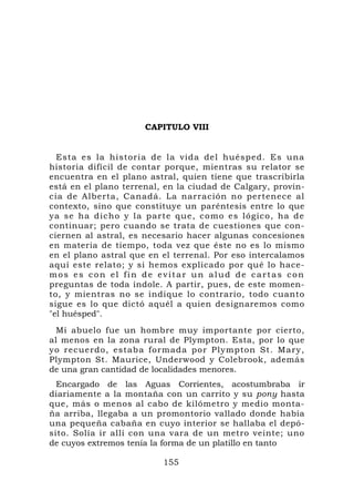 CAPITULO VIII


  Esta es la historia de la vida del huésped. Es una
historia difícil de contar porque, mientras su relator se
encuentra en el plano astral, quien tiene que trascribirla
está en el plano terrenal, en la ciudad de Calgary, provin-
cia de Alberta, Canadá. La narración no pertenece al
contexto, sino que constituye un paréntesis entre lo que
ya se ha dicho y la parte que, co mo es lógic o, ha de
continuar; pero cuando se trata de cuestiones que con-
ciernen al astral, es necesario hacer algunas concesiones
en materia de tiempo, toda vez que éste no es lo mismo
en el plano astral que en el terrenal. Por eso intercalamos
aquí este relato; y si hemos explicado por qué lo hace-
mos es con el fin de evitar un alud de cartas con
preguntas de toda índole. A partir, pues, de este momen-
to, y mientras no se indique lo contrario, todo cuanto
sigue es lo que dictó aquél a quien designaremos como
"el huésped".
  Mi abuelo fue un hombre muy importante por cierto,
al menos en la zona rural de Plympton. Esta, por lo que
yo recuerdo, estaba formada por Plympton St. Mary,
Plympton St. Maurice, Underwood y Colebrook, además
de una gran cantidad de localidades menores.
  Encargado de las Aguas Corrientes, acostumbraba ir
diariamente a la montaña con un carrito y su pony hasta
que, más o menos al cabo de kilómetro y medio monta-
ña arriba, llegaba a un promontorio vallado donde había
una pequeña cabaña en cuyo interior se hallaba el depó-
sito. Solía ir allí con una vara de un metro veinte; uno
de cuyos extremos tenía la forma de un platillo en tanto

                          155
 