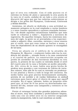 LOBSANG RAMPA

que el otro era redondo. Con el oído puesto en el
extremo en forma de plato y apoyando la otra punta de
la vara en el suelo, andaba de un lado a otro atento al
discurrir del agua que por las cañerías subterráneas se
dirigía a los grifos del Plympton, Underwood, Colebrook
y demás distritos.
  Asimismo, mi abuelo se dedicaba a una actividad su-
mamente próspera en la cual empleaba a varios hombres
y a unos cuantos aprendices a quienes enseñaba fontane-
ría —de donde aquellas calumniosas hablillas que más
tarde se echarían a rodar—, hojalatería y nociones de
ingeniería. En aquellos tiempos, hacia los comienzos mis-
mos del siglo, la gente no se precipitaba a los supermer-
cados a adquirir ollas, cacerolas, sartenes y otros enseres
por el estilo, sino que esas cosas se hacían a mano, y
eran los dependientes de mi abuelo quienes se encargaban
de tal tarea.
  Vivía mi abuelo en el edificio de la alcaldía de
Plympton St. Maurice —realmente había sido ésa la resi-
dencia del alcalde—, situado frente a la casa consistorial
y a l c ua r t e l d e p o l i c í a . La constru cción ocu paba u n
predio de alrededor de dos hectáreas divididas en tres
partes, la primera de las cuales se extendía desde el nivel
del cuarto piso de la casa y formaba un jardín amuralla-
do. Allí, ce rca de la casa, había una gruta hecha de
piedras muy grandes y con ventanas de vidrios de varia-
dos colores, más allá de la cual se extendía un pradezue-
lo con plantas y flores a todo lo largo del contorno. En
medio había una gran piscina hermosamente azulejada,
provista de un surtidor y de ruedas hidráulicas en ambos
extremos para hacer girar el chorro de agua que aquél              1
arrojaba. En el agua, además, había un pequeño sebo
para que, al tirar de él los peces en determinados mo-
mentos del día, sonase una campanilla y entonces se les
diese de comer.
 Frente al estanque lucían dos grandes pajareras adosa-
das al muro, muy bien cuidadas y perfectamente limpias,
cada una con un árbol seco en su interior asegurado
contra la mampostería, todo lo cual constituía un medio

                              156
 
