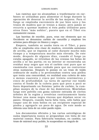 LOBSANG RAMPA

  Las ramitas que no alcanzaban a trasformarse en car-
bones se utilizaban para alimentar el fuego durante la
operación de desecar la arcilla de las mejores. Para el
fuego se empleaba excremento de yac bien seco y los
trozos de madera que se tenían a mano; pero jamás se
recurría a quemar madera si ésta podía utilizarse para
otros fines "más nobles", puesto que en el Tíbet era
sumamente escasa.
   Las barritas de escribir, pues, eran ese elemento que en
Occidente se denomina carbón de canutillo y emplean los
artistas para dibujar en blanco y negro.
   Empero, también se usaba tinta en el Tíbet, y para
ello se empleaba otra clase de madera, revestida asimismo
de arcilla, que se éxponía al calor durante mucho más
tiempo y a temperatura mucho más elevada. De este
modo, después de algu nos días, cuando el fu ego ya
estaba apagado, se retiraban de las cenizas las bolas de
arcilla y se las partía; en su interior se encontraba un
residuo muy negro que era el carbón casi puro que se
examinaba con sumo cuidado para que no contuviese
otras sustancias. Después lo ponían en un trozo de tejido
ordinario de malla y lo presionaban contra una piedra
que tenía una concavidad, en realidad una cubeta de más
o menos cuarenta y cinco por treinta centímetros y
cinco de profundidad. La tarea de apretar es e tejido
contra el fondo de la cubeta para que poco a poco se
fuera depositando un finísimo 'polvo de carbón, la cum-
plían monjes de la clase de los domésticos. Mezclaban
luego este polvillo con goma caliente extraída de ciertos
árboles de la región y revolvían continuamente hasta
formar una masa negra viscosa que dejaban secar en
panes. Después, cuando hacía falta tinta, sólo había que
raspar uno de esos bollos en un recipiente especial de
piedra y agregarle un poco de agua. De este modo se
obtenía una tinta de un color pardo rojizo.

   Los documentos oficiales y las cartas astrológicas de
suma importancia nunca se preparaban con tinta de ese
material común. Para fabricarla tomaban, en cambio, un
trozo de mármol muy pulido, lo suspendían en ángulo de

                         22
 