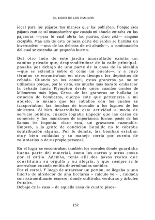 EL LIBRO DE LOS CAMBIOS


ideal para los pájaros tan mansos que las poblaban. Porque esos
pájaros eran de tal mansedumbre que cuando mi abuelo entraba en las
pajareras —para lo cual abría las puertas, claro está— ninguno
escapaba. Más allá de esta primera parte del jardín se hallaba un
invernadero —una de las delicias de mi abuelo—, a continuación
del cual se extendía un pequeño huerto.

Del otro l ado de es te jardín amurallad o existía u n
camino privado que, desprendiéndose de la calle principal,
pasaba por debajo de una parte de la casa de la alcaldía
—que se extendía sobre él como un puente—, y a cuyo
término se encontraban en otros tiempos los depósitos de
cebada. Cuando yo los conocí, estos graneros ya no se
utilizaban porque, por lo visto, era mucho más barato embarcar
la cebada hacia Plympton desde unos cuantos cientos de
kilómetros más lejos. Cerca de los graneros se hallaba la
estación de bomberos, cuerpo éste que pertenecía a mi
abuelo, lo mismo que los caballos con los cuales se
trasportaban las bombas de incendio a los lugares de los
siniestros. Si bien desarrollaba esta actividad a modo de
servicio público, cuando lograba impedir que las casas de
comercio y las mansiones de importancia fueran pasto de las
llamas les imponía, claro está, un gravamen razonable.
Empero, a la gente de condición humilde no le cobraba
contribución alguna. Por lo dem ás, las bo mbas est ab an
muy bien cuidadas y su manejo corría por cuenta de
voluntarios o de su propio personal.

En el lugar se encontraban también los corrales donde guardaba
buena parte del material, como los carros y otras cosas
por el estilo. Además, tenía allí dos pavos reales qu e
constituí an su orgu llo y su alegr ía, y qu e siempre se le
acercaban cuando emitía determinados sonidos
Por el corral. Y luego de atravesar un portón, se llegaba a una
huerta de alrededor de una hectárea – calculo yo - , cuidada
con extraordinario esmero, donde cultivaba verduras y árboles
frutales.
Debajo de la casa – de aquella casa de cuatro pisos-



                              157
 