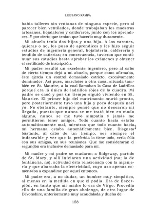 LOBSANO RAMPA


había talleres sin ventanas de ninguna especie, pero al
parecer bien ventilados, donde trabajaban los maestros
artesanos, hojalateros y caldereros, junto con los aprendi-
ces. Y por cierto que tenían que hacerlo muy duramente.
  Mi abuelo tenía dos hijos y una hija. A los varones,
quieras o no, los puso de aprendices y les hizo seguir
estudios de ingeniería general, hojalatería, calderería y
tendido de cañerías; en consecuencia, tuvieron que conti-
nuar sus estudios hasta aprobar los exámenes y obtener
el certificado de inscripción.
  Mi padre resultó un excelente ingeniero, pero al cabo
de cierto tiempo dejó a mi abuelo, porque como afirmaba,
éste ejercía un control demasiado estricto, excesivamente
dominador. Así pues, marchóse a otra casa, situada tam-
bién en St. Maurice, a la cual llamaban la Casa de Ladrillos
porque era la única de ladrillos rojos de la cuadra. Mi
padre se casó y por un tiempo siguió viviendo en St.
Maurice. El primer hijo del matrimonio murió pronto,
pero posteriormente tuvo una hija y poco después nací
yo . No o b s ta n t e , s i e mpr e p e n s é q u e n o d e se a r o n m i
llegada, puesto que nunca se me trató bien en modo
alguno, nunca se me tuvo simpatía y jamás me
permitieron tener amigos. Todo cuanto hacía estaba
automáticamente mal, mientras que todo cuanto hacía
mi hermana estaba automáticamente bien. Disgusta1
bastante, al cabo de un tiempo, ser siempre el
indeseable y ver que la preferida lo tiene todo, verla feliz
con sus amigas, en sus reuniones. Que me consideraran el
segundón era inclusive demasiado para mí.
  Mi madre y mi padre se mudaron a Ridgeway, partido
de St. Mary, y allí inic iaron una actividad (no; la d e
fontanería, no), actividad ésta relacionada con la ingenie-
ría y que abarcaba la electricidad, cuyo uso apenas co-
menzaba a expandirse por aquel entonces.
  Mi padre era, a no dudar, un hombre muy simpático,
al menos en la medida en que él podía. Era de Escor-
pión, en tanto que mi madre lo era de Virgo. Procedía
ella de una familia de gran abolengo, de otro lugar de
Devonshire, anteriormente muy acaudalada y dueña de

                                158
 