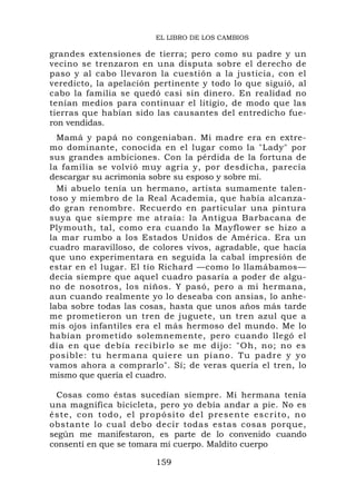 EL LIBRO DE LOS CAMBIOS

grandes extensiones de tierra; pero como su padre y un
vecino se trenzaron en una disputa sobre el derecho de
paso y al cabo llevaron la cuestión a la justicia, con el
veredicto, la apelación pertinente y todo lo que siguió, al
cabo la familia se quedó casi sin dinero. En realidad no
tenían medios para continuar el litigio, de modo que las
tierras que habían sido las causantes del entredicho fue-
ron vendidas.
  Mamá y papá no congeniaban. Mi madre era en extre-
mo dominante, conocida en el lugar como la "Lady" por
sus grandes ambiciones. Con la pérdida de la fortuna de
la familia se volvió muy agria y, por desdicha, parecía
descargar su acrimonia sobre su esposo y sobre mí.
  Mi abuelo tenía un hermano, artista sumamente talen-
toso y miembro de la Real Academia, que había alcanza-
do gran renombre. Recuerdo en particular una pintura
suya que siempre me atraía: la Antigua Barbacana de
Plymouth, tal, como era cuando la Mayflower se hizo a
la mar rumbo a los Estados Unidos de América. Era un
cuadro maravilloso, de colores vivos, agradable, que hacía
que uno experimentara en seguida la cabal impresión de
estar en el lugar. El tío Richard —como lo llamábamos—
decía siempre que aquel cuadro pasaría a poder de algu-
no de nosotros, los niños. Y pasó, pero a mi hermana,
aun cuando realmente yo lo deseaba con ansias, lo anhe-
laba sobre todas las cosas, hasta que unos años más tarde
me prometieron un tren de juguete, un tren azul que a
mis ojos infantiles era el más hermoso del mundo. Me lo
habían prometido solemnemente, pero cuando llegó el
día en que debía recibirlo se me dijo: "Oh, no; no es
posible: tu hermana quiere un piano. Tu pa dre y yo
vamos ahora a comprarlo". Sí; de veras quería el tren, lo
mismo que quería el cuadro.

  Cosas como éstas sucedían siempre. Mi hermana tenía
una magnífica bicicleta, pero yo debía andar a pie. No es
é s te , c o n tod o , e l p r op ó s i t o d e l p r e s e n t e e s c r i t o , n o
obstante lo cual debo decir todas estas cosas porque,
según me manifestaron, es parte de lo convenido cuando
consentí en que se tomara mi cuerpo. Maldito cuerpo

                                   159
 