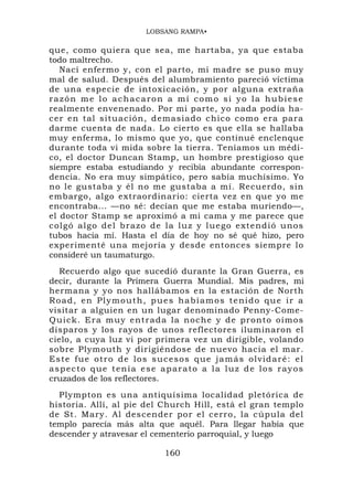 LOBSANG RAMPA•

que, como quiera que sea, me hartaba, ya que estaba
todo maltrecho.
   Nací enfermo y, con el parto, mi madre se puso muy
mal de salud. Después del alumbramiento pareció víctima
de una especie de intoxicación, y por alguna extraña
razón me lo achacaron a mí como si yo la hubiese
realmente envenenado. Por mi parte, yo nada podía ha-
cer en tal situación, d emasiado c hico co mo era par a
darme cuenta de nada. Lo cierto es que ella se hallaba
muy enferma, lo mismo que yo, que continué enclenque
durante toda vi mida sobre la tierra. Teníamos un médi-
co, el doctor Duncan Stamp, un hombre prestigioso que
siempre estaba estudiando y recibía abundante correspon-
dencia. No era muy simpático, pero sabía muchísimo. Yo
no le gustaba y él no me gustaba a mí. Recuerdo, sin
embargo, algo extraordinario: cierta vez en que yo me
encontraba... —no sé: decían que me estaba muriendo—,
el doctor Stamp se aproximó a mi cama y me parece que
colgó algo del brazo de la luz y luego extendió unos
tubos hacia mí. Hasta el día de hoy no sé qué hizo, pero
experimenté una mejoría y desde entonces siempre lo
consideré un taumaturgo.
   Recuerdo algo que sucedió durante la Gran Guerra, es
decir, durante la Primera Guerra Mundial. Mis padres, mi
hermana y yo nos hallábamos en la estación de North
Road, en Plymouth, pues habíamos tenido que ir a
visitar a alguien en un lugar denominado Penny-Come-
Q u i c k . E r a m u y e n t r a d a l a noche y de pronto oímos
disparos y los rayos de unos reflectores iluminaron el
cielo, a cuya luz vi por primera vez un dirigible, volando
sobre Plymouth y dirigiéndose de nuevo hacia el mar.
E s t e f u e o t r o d e l o s s u c e s o s q u e j a m á s o l vid a r é : e l
aspecto que tenía ese aparato a la luz de los rayos
cruzados de los reflectores.
  Plympton es una antiquísima localidad pletórica de
historia. Allí, al pie del Church Hill, está el gran templo
de St. Mary. Al descender por el cerro, la cúpula del
templo parecía más alta que aquél. Para llegar había que
descender y atravesar el cementerio parroquial, y luego

                                    160
 