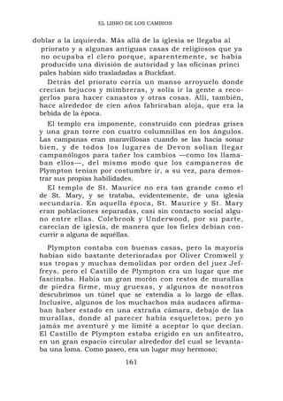 EL LIBRO DE LOS CAMBIOS


doblar a la izquierda. Más allá de la iglesia se llegaba al
  priorato y a algunas antiguas casas de religiosos que ya
  no ocupaba el clero porque, aparentemente, se había
  producido una división de autoridad y las oficinas princi
  pales habían sido trasladadas a Buckfast.
    Detrás del priorato corría un manso arroyuelo donde
  crecían bejucos y mimbreras, y solía ir la gente a reco-
  gerlos para hacer canastos y otras cosas. Allí, también,
  hace alrededor de cien años fabricaban aloja, que era la
  bebida de la época.
     El templo era imponente, construido con piedras grises
 y una gran torre con cuatro columnillas en los ángulos.
 Las campanas eran maravillosas cuando se las hacía sonar
 b i e n , y d e t o d o s l o s lu g a r e s d e D e v o n s o l ía n l l e g a r
 campanólogos para tañer los cambios —como los llama-
 ban ellos—, del mismo modo que los campaneros de
 Plympton tenían por costumbre ir, a su vez, para demos-
 trar sus propias habilidades.
     El templo de St. Maurice no era tan grande como el
 de St. Mary, y se trataba, evidentemente, de una iglesia
 secundaria. En aquella época, St. Maurice y St. Mary
 eran poblaciones separadas, casi sin contacto social algu-
 no entre ellas. Colebrook y Underwood, por su parte,
 carecían de iglesia, de manera que los fieles debían con-
 currir a alguna de aquéllas.
    Plympton contaba con buenas casas, pero la mayoría
 habían sido bastante deterioradas por Oliver Cromwell y
 sus tropas y muchas demolidas por orden del juez Jef-
 freys, pero el Castillo de Plympton era un lugar que me
 fascinaba. Había un gran morón con restos de murallas
 de piedra firme, muy gruesas, y algunos de nosotros
 descubrimos un túnel que se extendía a lo largo de ellas.
 Inclusive, algunos de los muchachos más audaces afirma-
 ban haber estado en una extraña cámara, debajo de las
 murallas, donde al parecer había esqueletos; pero yo
 jamás me aventuré y me limité a aceptar lo que decían.
 El Castillo de Plympton estaba erigido en un anfiteatro,
 en un gran espacio circular alrededor del cual se levanta-
 ba una loma. Como paseo, era un lugar muy hermoso;
                                  161
 