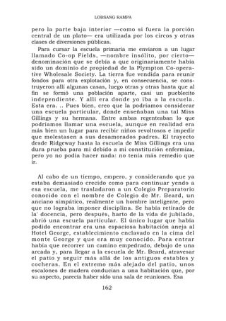 LOBSANG RAMPA

pero la parte baja interior —como si fuera la porción
central de un plato— era utilizada por los circos y otras
clases de diversiones públicas.
    Para cursar la escuela primaria me enviaron a un lugar
llamado Co-op Fields, —nombre insólito, por cierto—
denominación que se debía a que originariamente había
sido un dominio de propiedad de la Plympton Co-opera-
tive Wholesale Society. La tierra fue vendida para reunir
fondos para otra explotación y, en consecuencia, se cons-
truyeron allí algunas casas, luego otras y otras hasta que al
fin se formó una población aparte, casi un pueblecito
i n d e p end i ente. Y a l l í era donde yo iba a la escu ela.
Esta era. .. Pues bien, creo que la podríamos considerar
una escuela particular, donde enseñaban una tal Miss
Gillings y su hermana. Entre ambas regenteaban lo que
podríamos llamar una escuela, aunque en realidad era
más bien un lugar para recibir niños revoltosos e impedir
que molestasen a sus desamorados padres. El trayecto
desde Ridgeway hasta la escuela de Miss Gillings era una
dura prueba para mí debido a mi constitución enfermiza,
pero yo no podía hacer nada: no tenía más remedio que
ir.

   Al cabo de un tiempo, empero, y considerando que ya
estaba demasiado crecido como para continuar yendo a
esa escuela, me trasladaron a un Colegio Preparatorio
conocido con el nombre de Colegio de Mr. Beard, un
anciano simpático, realmente un hombre inteligente, pero
que no lograba imponer disciplina. Se había retirado de
la' docencia, pero después, harto de la vida de jubilado,
abrió una escuela particular. El único lugar que había
podido encontrar era una espaciosa habitación aneja al
Hotel George, establecimiento enclavado en la cima del
monte George y que era muy conocido. Para entrar
había que recorrer un camino empedrado, debajo de una
arcada y, para llegar a la escuela de Mr. Beard, atravesar
el patio y s eguir má s allá de los antiguos es tablos y
cocheras . E n el extremo más alejado del pati o, unos
escalones de madera conducían a una habitación que, por
su aspecto, parecía haber sido una sala de reuniones. Esa

                           162
 