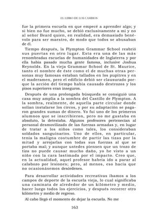 EL LIBRO DE LOS CAMBIOS


fue la primera escuela en que empecé a aprender algo; y
si bien no fue mucho, se debió exclusivamente a mí y no
al señor Beard quien, en realidad, era demasiado bené-
volo para ser maestro, de modo que todos se abusaban
de él.
  Tiempo después, la Plympton Grammar School reabrió
sus puertas en otro lugar. Esta era una de las más
renombradas escuelas de humanidades de Inglaterra y por
ella había pasado mucha gente famosa, inclusive Joshua
Reynolds. En la vieja Grammar School de St. Maurice,
tanto el nombre de éste como el de muchas otras per-
sonas muy famosas estaban tallados en los pupitres y en
el maderamen, pero el edificio debió ser clausurado por-
que la acción del tiempo había causado destrozos y los
pisos superiores eran inseguros.
  Después de una prolongada búsqueda se consiguió una
casa muy amplia a la sombra del Castillo de Plympton. A
la sombra, realmente, de aquella parte circular donde
solían instalarse los circos, y por su adaptación se paga-
ron grandes sumas de dinero. Yo fui uno de los primeros
alumnos qu e se inscrib ieron, pero no me gust aba en
absoluto, la detestaba. Algunos profesores pertenecían al
personal desmovilizado de las fuerzas armadas y, en lugar
de tratar a los niños como tales, los consideraban
soldados sanguinarios. Uno de ellos, en particular,
tenía la maligna co stu mbre de partir las tiza s por la
mitad y arrojarlas con todas sus fuerzas al que se
portaba mal; y aunque ustedes piensen que un trozo de
tiza no puede causar mucho daño, yo he visto a un
niño con la cara lastimada por el impacto. Creo que,
en la actualidad, aquel profesor habría ido a parar al
calabozo por lesiones; pero, al menos, eso hacía que
no ocasionásemos desórdenes.
  Para desarrollar actividades recreativas íbamos a los
campos de deporte de la escuela vieja, lo cual significaba
una camin ata de alred edor de un kilómetro y medio,
hacer luego todos los ejercicios, y después recorrer otro
kilómetro y medio de regreso.
 Al cabo llegó el momento de dejar la escuela. No me

                          163
 