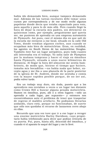 LOBSANG RAMPA


había ido demasiado bien, aunque tampoco demasiado
mal. Además de las tareas escolares debí tomar unos
cursos por correspondencia y de ese modo recibí algunas
papeletas donde decía que estaba capacitado para esto,
para aquello y para lo de más allá. Pero cuando llegó la
hora de dejar la escuela mis padres, sin detenerse en
quisicosas como, por ejemplo, preguntarme qué quería
ser, me pusieron de aprendiz en una empresa automotriz
de Plymouth. Así pues, casi el mismo día en que salí de
la escuela me enviaron a ese local, situado en la calle Old
Town, donde vendían algunos coches, aun cuando se
ocupaban más bien de motocicletas. Eran, en realidad,
los agentes en South Devon de las motocicletas Douglas.
También éste fue un lugar antipático, pues todo cuanto
allí interesaba era el trabajo. Yo solía salir de Plympton
por la mañana temprano y hacer el viaje en ómnibus
hasta Plymouth, situada a unos nueve kilómetros de
distancia. Al llegar la hora del almuerzo me sentía ham-
briento, de modo que, hiciese el tiempo que hiciere,
tomaba mis bocadillos —no había nada que beber, ex-
cepto agua y me iba a una plazuela de la parte posterior
de la iglesia de St. Andrew, donde me sentaba y comía
c o n l a ma yo r ra p i d ez posible p o r q u e , d e n o s e r a s í ,
podía volver tarde.

  Era un trabajo muy duro, sin duda, puesto que a los
aprendices nos enviaban a veces a un lugar tan distante
como Crown Hill a buscar alguna pesada motocicleta.
Ibamos en ómnibus, pues, allí o a otros lugares —sólo un
aprendiz a cada lugar, por supuesto— y entonces nos
encontrábamos ante el problema de tener que trasportar
de regreso el maldito artefacto. No podíamos llevarlas
andando, claro está, porque no funcionaban, de suerte
que sólo nos quedaba el recurso de lanzarnos cerro abajo
en ellas.
  Recuerdo que una vez tuve que ir a ese lugar a recoger
una enorme moticicleta Harley Davidson, cuyo propie-
tario había telefoneado para decir que podían retirarla de
su puerta. Fui, pues, hasta allí, descendí del ómnibus, y
cuando vi el aparato lo saqué del lugar y me lo llevé.

                             164
 