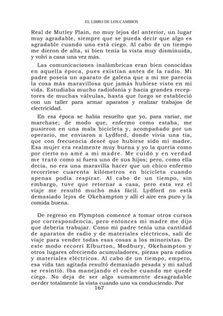EL LIBRO DE LOS CAMBIOS

Real de Mutley Plain, no muy lejos del anterior, un lugar
muy agradable, siempre que se pueda decir que algo es
agradable cuando uno está ciego. Al cabo de un tiempo
me dieron de alta, si bien tenía la vista muy disminuida,
y volví a casa una vez más.
   Las comunicaciones inalámbricas eran bien conocidas
en aquella época, pues existían antes de la radio. Mi
padre poseía un aparato de galena que a mí me parecía
la cosa más maravillosa que jamás hubiese visto en mi
vida. Estudiaba mucho radiofonía y hacía grandes recep-
tores de muchas válvulas, hasta que luego se estableció
con un taller para armar aparatos y realizar trabajos de
electricidad.
  En esa época se había resuelto que yo, para variar, me
marchase; de modo que, enfermo como estaba, me
pusieron en una mala bicicleta y, acompañado por un
operario, me enviaron a Lydford, donde vivía una tía,
que con frecuencia deseé que hubiese sido mi madre.
Esa mujer era realmente muy buena y yo la quería como
por cierto n o a m é a m i m a d r e . M e c u i d ó y e n v e r d a d
m e t r a t ó como si fuera uno de sus hijos; pero, como ella
decía, no era una maravilla hacer que un chico enfermo
recorriese cuarenta kilómetros en bicicleta cuando
apenas podía respirar. Al cabo de un tiempo, sin
embargo, tuve que retornar a casa, pero esta vez el
viaje me resultó mucho más fácil. Lydford no está
demasiado lejos de Okehampton y allí el aire era puro y la
comida buena.

  De regreso en Plympton comencé a tomar otros cursos
por correspondencia, pero entonces mi madre me dijo
que debería trabajar. Como mi padre tenía una cantidad
de aparatos de radio y de materiales eléctricos, salí de
viaje para vender todas esas cosas a los minoristas. De
este modo recorrí Elburton, Modbury, Okehampton y
otros lugares ofreciendo acumuladores, piezas para radios
y materiales eléctricos. Al cabo de un tiempo, empero,
esa vida tan agitada resultó demasiado pesada y mi salud
se resintió. Iba manejando el coche cuando me quedé
ciego. No deja de ser algo sumamente desagradable
perder totalmente la vista cuando uno va conduciendo. Por
                         167
 