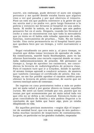 LOBSANG RAMPA


suerte, sin embargo, pude detener el auto sin ningún
percance y me quedé donde estaba hasta que alguien
vino a ver qué pasaba y por qué obstruía el tránsito.
Pasó un rato sin que pudiera convencer a la gente de que
me sentía mal y no podía ver, pero luego llamaron a la
policía y entonces me llevaron al hospital en una ambu-
lancia. Al recibir la noticia, en lo primero que mis padres
pensaren fue en el auto. Después, cuando les llevaron el
coche a casa se encontraron con que toda la mercadería
que yo tenía en él había sido robada: aparatos de radio,
baterías, instrumentos de pruebas... Todo. No me había
lucido. Una corta permanencia en el hospital bastó para
que quedara bien por un tiempo, y volví nuevamente a
casa.
     Seguí estudiando un poco más y, al poco tiempo, se
resolvió que debía tomar lecciones de operador de radio.
En consecuencia, marché hacia Southampton, pues en las
afueras funcionaba una escuela especial donde se ense-
ñaba radiocomunicaciones de aviación. Allí permanecí un
t i e m p o y , l ue g o d e a p r o b a r l o s e x á m e n e s , m e c o n c e -
dieron la licencia de radiotelegrafista de primera clase.
Para el examen tuve que ir a Croydon, donde lo aprobé.
Al mismo tiempo aprendí a conducir aviones, de manera
que también conseguí el certificado de piloto. Sin em-
bargo, no me fue posible aprobar el examen médico para
obtener la licencia de piloto comercial, de suerte que mi
carrera concluyó antes de comenzar.
   De regreso en casa protestaron todos a más no poder
por mi mala salud y por gastar dinero en tomar aquellos
cursos. Me sentí un tanto irritado por eso, puesto que no
tenían por qué sermonearme por mi mala salud toda vez
que ello no se debía a mi voluntad. Entonces hubo un
gran conciliábulo de familia y mis padres llegaron a la
conclusión de que había que hacer algo, pues yo estaba
dilapidando mi vida.
  En aquellos precisos momentos —según dijo el inspec-
tor de sanidad local, que era muy amigo de mis padres—
había muchas vacantes de inspectores de contaminación.
La gente, en particular en las grandes ciudades, empezaba
                                    168
 