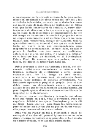 EL !ABRO DE LOS CAMBIOS

a preocuparse por le ecología a causa de la gran conta-
minación ambiental que provocaban las fábricas y las
actividades industriales, de modo que acababa de crearse
esa nueva clase de inspectores de contaminación. Claro
está qu e h abía ins pec tores de sa nidad y, entre ello s
inspectores de alimentos, a los que ahora se agregaba una
nueva clase: la de inspectores de contaminación. El jefe
del cuerpo de inspectores de sanidad dijo que ése sería
un empleo exactamente a mi medida, que era un buen
trabajo, bien remunerado, aunque por supuesto, tendría
que realizar un curso especial. O sea que se había insti-
tuido un nuevo curso por correspondencia para
inspectores de contaminación. Estudié, pues, en casa y
pronto lo finalicé --en tres meses, en realidad—;
entonces me dijeron que debía ir a Londres a estudiar
en el Instituto Real d e Sanid ad, en el Buc kingham
Palace Roa d. De manera que mis padres, no muy
felices, me dieron el dinero y partí hacia allí.

   Debía concurrir a clase diariamente; además, con fre-
cuencia realizábamos excursiones de estudio a las
fábricas, centrales de electricidad y otros lugares
estrambót i c o s . P o r f i n , l u e g o d e t r e s m e s e s ,
a c c e d i m o s a u n inmenso salón de exámenes donde
parecía haber millares de personas arremolinadas. Nos
hallábamos separados en p e q u e ñ o s gr u p o s , p e r o e l q u e
d e b í a p a s a r u n d e t e r minado examen permanecía
aislado de los que se examinaban en la misma materia. Así
pues, luego de aprobar el examen obtuve el certificado de
inspector de contaminación.
   Entonces, con mi certificado y pensando que ahora
t o d o i r í a v ie n t o e n p o p a , v o l v í a P l y m p t o n. P e r o m e
engañaba. Solicité el trabajo en Birmingham y hacia allí
me dirigí —hacia Lozelles— para llenar las formalidades;
pero entonces me dijeron que no podían darme ocupa-
ción porque no era residente de ese condado.
 Otra vez en Plympton fui a Plymouth y traté de
conseguir el empleo allí, pero el Ayuntamiento no pudo
darme el cargo por razones muy parecidas: si bien estaba
en el mismo condado, no estaba en la misma ciudad.

                                   169
 