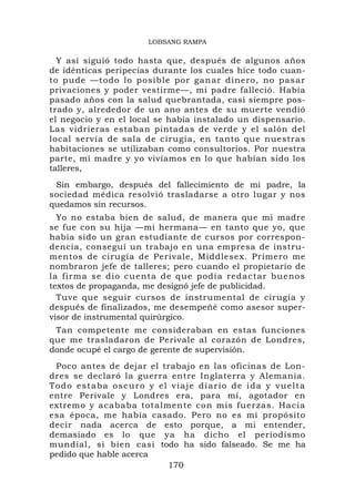 LOBSANG RAMPA

  Y así siguió todo hasta que, después de algunos años
de idénticas peripecias durante los cuales hice todo cuan-
to pude —todo lo posible por ganar dinero, no pasar
privaciones y poder vestirme—, mi padre falleció. Había
pasado años con la salud quebrantada, casi siempre pos-
trado y, alrededor de un ano antes de su muerte vendió
el negocio y en el local se había instalado un dispensario.
Las vidrieras estaban pintadas de verde y el salón del
local servía de sala de cirugía, en tanto que nuestras
habitaciones se utilizaban como consultorios. Por nuestra
parte, mi madre y yo vivíamos en lo que habían sido los
talleres,
 Sin embargo, después del fallecimiento de mi padre, la
sociedad médica resolvió trasladarse a otro lugar y nos
quedamos sin recursos.
  Yo no estaba bien de salud, de manera que mi madre
se fue con su hija —mi hermana— en tanto que yo, que
había sido un gran estudiante de cursos por correspon-
dencia, conseguí un trabajo en una empresa de instru-
mentos de cirugía de Perivale, Middlesex. Primero me
nombraron jefe de talleres; pero cuando el propietario de
la firm a se dio cue nta de que podía redactar bueno s
textos de propaganda, me designó jefe de publicidad.
  Tuve que seguir cursos de instrumental de cirugía y
después de finalizados, me desempeñé como asesor super-
visor de instrumental quirúrgico.
 Tan competente me consideraban en estas funciones
que me trasladaron de Perivale al corazón de Londres,
donde ocupé el cargo de gerente de supervisión.
 Poco antes de dejar el trabajo en las oficinas de Lon-
dres se declaró la guerra entre Inglaterra y Alemania.
Todo estaba oscuro y el viaje diario de ida y vuelta
entre Perivale y Londres era, para mí, agotador en
extremo y acababa totalmente con mis fuerzas. Hacia
esa época, me había casado. Pero no es mi propósito
decir nada acerca de esto porque, a mi entender,
demasiado es lo que ya ha dicho el periodismo
mundial, si bien casi todo ha sido falseado. Se me ha
pedido que hable acerca
                         170
 