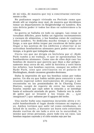 EL LIBRO DE LOS CAMBIOS

de mi vida, de manera que voy a concretarme estricta-
mente a ella.
    No podíamos seguir viviendo en Perivale como que
desde allí se viajaba muy mal, de manera que decidimos
tomar un departamento en Knightsbridge en Londres. Era
una delicia poder ir todos los días en subterráneo a la
oficina.
    La guerra se hallaba en todo su apogeo. Las cosas se
tornaban difíciles, pues había un riguroso racionamiento
y escasez de alimentos, y las bombas caían de continuo
sobre Londres. Yo dedicaba mucho tiempo a vigilar el
fuego, o sea que debía trepar por escaleras de latón para
l l e g a r a l a s a z o t e a s d e l o s e d i f i c i o s y o b s e r va r s i s e
acercaban bombarderos alemanes para poder avisar con
tiempo, a la gente que trabajaba abajo.
    Cierta vez que me dirigía en biclicleta por el ,Hyde
Park rumb o a mi trab ajo, vi que se aproxim aban los
bombarderos alemanes. Como uno de ellos dejó caer las
bombas de manera que parecía que iban a dar peligro-
samente muy cerca de mí, solté la bicicleta y corrí hacia
los árboles. Las bombas cayeron, aunque no sobre él
Hyde Park, sino que aterrizaron en el palacio de
Buckingham, donde causaron grandes destrozos.
 Daba la impresión de que las bombas caían por todas
partes. Un día en que había salido para concurrir a una
reunión especial sobre instrumentos de cirugía y me
encontraba en las proximidades de la Charing Cross
Station, surgió de repente de entre las nubes una
bomba enorme que cayó sobre la estación y se introdujo
hasta el subsuelo atestado de gente. Todavía veo la nube
de polvo que se levantó y los trozos de. .. (¿se
imaginan? ) que saltaron por el agujero del techo.
  Una noche hubo una espantosa incursión aérea y re-
sultó bombardeado el lugar donde vivíamos mi esposa y
yo. Ambos tuvimos que salir tal como estábamos, en
mitad de la noche, y durante un buen rato estuvimos
d a n d o v u e lt a s d e u n l a d o a o t r o e n l a o s c u r i d a d , lo
mismo que otras personas, pues todo era un caos. Las
bombas seguían cayendo y el cielo estaba rojo por las

                                     171
 
