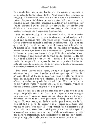 LOBSANG RAMPA

llamas de los incendios. Podíamos ver cómo se recortaba
la silueta de la Catedral de St. Paul contra las lenguas de
fuego y las enormes nubes de humo que se elevaban. A
ratos oíamos el tableteo de las ametralladoras; de vez en
cuando caían cápsulas servidas alrededor de nosotros. Por
todas partes llovían trozos de metralla, de modo que
debíamos usar cascos de acero porque, de no ser así,
podían herirnos los fragmentos humeantes.
   Por fin amaneció y entonces telefoneé a mi empleador
para decirle que habíamos tenido un bombardeo, a lo
cual me re puso: "No interesa: de be venir a trabajar.
Otras personas también sufren bombardeos". De manera
que, sucio y hambriento, tomé el tren y fui a la oficina.
Al llegar a la calle donde ésta se hallaba situada, me
encontré con que había sido acordonada. Quise atravesar
la barrera, pero un agente de policía demasiado celoso
me detuvo y me acusó de tentativa de pillaje. .. Había
muy mal á nimo en aq uellos tie mpos. En es e preciso
instante mi patrón se apeó de un coche y vino hacia mí,
exhibió sus documentos de identidad y juntos cruzamos
el cordón y entramos en las oficinas.
  Por todas partes salía agua, ya que el lugar había sido
alcanzado por una bomba y el tanque quedó hecho
añicos. Desde el techo, a muchos pisos de altura, el agua
caía en cascada sobre el depósito de mercaderías y el
sótano estaba anegado hasta el tope. Por todos lados
había vidrios rotos y escombros y, al volvernos, vimos la
camisa de una bomba alojada en una pared.
   Todo se hallaba en un estado caótico y no era mucho
lo que se podía rescatar. Con todo, logramos sacar algu-
nos papeles y apenas unos pocos elementos de trabajo,
después entre todos, nos pusimos a limpiar un poco el
lugar. No obstante, no había nada que hacer: no hubo
posibilidad alguna de lograr que el lugar resultase otra
vez apto para trabajar. Mi empleador dijo entonces que
se mudaría a otro punto del país y me invitó a que lo
acompañara, cosa para mí imposible puesto que carecía
del dinero suficiente. Era sumamente difícil, por cierto,
comprar algo; de modo que montar una nueva casa en un

                        172
 