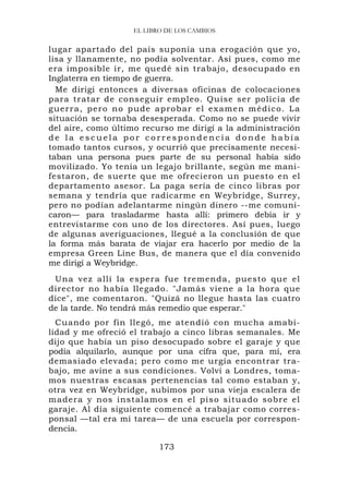 EL LIBRO DE LOS CAMBIOS


lugar apartado del país suponía una erogación que yo,
lisa y llanamente, no podía solventar. Así pues, como me
era imposible ir, me quedé sin trabajo, desocupado en
Inglaterra en tiempo de guerra.
  Me dirigí entonces a diversas oficinas de colocaciones
para tratar de conseguir empleo. Quise ser policía de
guerra, pero no pude aprob a r e l e x a m e n m é d i c o . L a
situación se tornaba desesperada. Como no se puede vivir
del aire, como último recurso me dirigí a la administración
de la escuela por correspondencia donde había
tomado tantos cursos, y ocurrió que precisamente necesi-
taban una persona pues parte de su personal había sido
movilizado. Yo tenía un legajo brillante, según me mani-
festaron, de suerte que me ofrecieron un puesto en el
departamento asesor. La paga sería de cinco libras por
semana y tendría que radicarme en Weybridge, Surrey,
pero no podían adelantarme ningún dinero --me comuni-
caron— para trasladarme hasta allí: primero debía ir y
entrevistarme con uno de los directores. Así pues, luego
de algunas averiguaciones, llegué a la conclusión de que
la forma más barata de viajar era hacerlo por medio de la
empresa Green Line Bus, de manera que el día convenido
me dirigí a Weybridge.
 Una vez allí la espera fue tremenda, puesto que el
director no había llegado. "Jamás viene a la hora que
dice", me comentaron. "Quizá no llegue hasta las cuatro
de la tarde. No tendrá más remedio que esperar."
  Cuando por fin llegó, me atendió con mucha amabi-
lidad y me ofreció el trabajo a cinco libras semanales. Me
dijo que había un piso desocupado sobre el garaje y que
podía alquilarlo, aunque por una cifra que, para mí, era
demasiado elevada; pero como me urgía encontrar tra-
bajo, me avine a sus condiciones. Volví a Londres, toma-
mos nuestras escasas pertenencias tal como estaban y,
otra vez en Weybridge, subimos por una vieja escalera de
madera y n os instalamos en el pis o situado sobre el
garaje. Al día siguiente comencé a trabajar como corres-
ponsal —tal era mi tarea— de una escuela por correspon-
dencia.

                            173
 