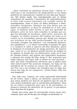 LOBSANG RAMPA


 ¡ ¡Qué cantidad de palabras fatuas hay! ! Ahora re-
sulta que a los recolectores de desperdicios se los llama
prácticos de saneamiento, cuando no son más que basure-
ros. Del mismo modo, hay corresponsales que se titulan
consultores de asesoría o consultores de especializaciones,
si bien tod o cuanto h acíamos era cumplir t a reas de
corresponsales, como si fuera un delito pertenecer a deter-
minadas categorías. Siempre me han dicho que mi
padre era plomero, si bien en realidad no lo fue; pero
¿qué, si hubiera sido? Cierto es que fue aprendiz de
plomero, pero no tuvo más remedio; lo mismo que yo,
que fui aprendiz de mecánico. ¿Qué decir, entonces, de
Crapper, el célebre inventor del inodoro tal como se lo
conoce en la actualidad, puesto que desde sus tiempos
ese artefact o no ha sido perfeccio nado? Por si no se
recuerda, Crapper fue plomero —un estupendo plomero,
por añadidura--, y el haber inventado el tanque de agua
y el inodoro le valió el aprecio del Rey Eduardo, quien
le dispensó el tratamiento de amigo personal. De manera
que, como se ve, un plomero puede hacerse de amigos en
la realeza, lo mismo que un almacenero, como en el caso
de Thomas Lipton, que poseía una importante despensa,
y además fue amigo del Rey Jorge V. Por supuesto que
nada importa qué haya sido el padre de una persona...
¿Por qué debe considerarse afrentoso que el padre haya
sido comerciante? En nuestros tiempos, las hijas de los
miembros de la realeza se casan con mercaderes... ¿O
no? Por eso a mí siempre me asombra que se diga que
Jésús fue hijo de un carpintero. ¿Pudo haber sido eso
una desgracia?

 Con todo esto, empero, me estoy apartando demasiado
de mi relato. Aquí y ahora, no obstante, quisiera decir
que antes prefiero ser hijo de un plomero que de uno de
esos malos individuos que se autotitulan periodistas. Para
mí no ex ist e ocupac ió n peor q ue la de periodista: el
plomero elimina los desechos de la gente; el periodista
hace desechos de la gente.
  Desde que estoy aquí he encontrado varias cosas inte-
resantes, pero una de las que me intrigan en particular es

                         174
 