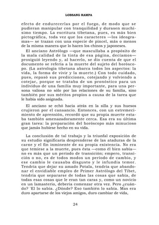 LOBSANG RAMPA


efecto de e ndurecer la s por el fu ego, de mod o que se
pudieran manipular con tranquilidad y durasen muchí-
simo tiempo. La escritura tibetana, pues, es más bien
pictográfica, toda vez que los caracteres —los ideogra-
mas— se trazan con una especie de pincel, más o menos
de la misma manera que lo hacen los chinos y japoneses.
   El anciano Astrólogo —que mascullaba a propósito de
la mala calidad de la tinta de esa página, decíamos—
prosiguió leyendo y, al hacerlo, se dio cuenta de que el
documento se refería a la muerte del sujeto del horósco-
po. (La astrología tibetana abarca todos los aspectos: la
vida, la forma de vivir y la muerte.) Con todo cuidado,
pues, repasó sus predicciones, cotejando y volviendo a
cotejar, por que se trat aba de un pronóstico para un
individuo de una familia muy importante, para una per-
sona valiosa no sólo por las relaciones de su familia, sino
también por sus méritos propios a causa de la tarea que
le había sido asignada.
  El anciano se echó hacia atrás en la silla y sus huesos
crujieron por el cansancio. Entonces, con un estremeci-
miento de aprensión, recordó que su propia muerte esta-
ba también amenazadoramente cerca. Esa era su última
gran tarea: la preparación del horóscopo más minucioso
que jamás hubiese hecho en su vida.

  La conclusión de tal trabajo y la triunfal exposición de
su estudio significaría desprenderse de las ataduras de la
carne y el fin inminente de su propia existencia. No era
que temiese a la muerte, pues ésta —como él bien sabía—
no es más que un período de transición; empero, transi-
ción o no, es de todos modos un período de cambio, y
ese camb io le cau saba disgust o y le inf undía temor.
Tendría que dejar su amado Potala, tendría que abando-
nar el envidiable empleo de Primer Astrólogo del Tíbet,
tendría que separarse de todas las cosas que sabía, de
todas esas cosas que le eran tan caras y, como un novicio
en un lamasterio, debería comenzar otra vez. Pero ¿cuán-
do? 'El lo sabía. ¿Dónde? Eso también lo sabía. Mas era
duro apartarse de los viejos amigos, duro cambiar de vida,


                          24
 