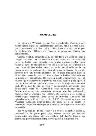 CAPITULO IX


   La vida en Weybridge no fue agradable. Cuando me
nombraron vigía de incursiones aéreas, uno de mis cole-
gas, dominado por los celos, hizo todo cuanto pudo por
perjudicarme. Ofrecí mi renuncia, pero no quisieron
aceptármela.
   Cierta noche, estando allí, se produjo un ataque aéreo
luego del cual se pres entó en mi casa un policía: al
parecer, había una lucecita encendida, apenas visible para
nadie a más de treinta metros de distancia. Se trataba de
una llave de luz defectuosa, situada en el rellano de la
escalera del departamento, una de esas antiguas llaves de
bronce con un botón enorme, de lo cual deduzco que la
vibración causada por el bombardeo la había colocado en
la posición prohibida. El policía pudo comprobar por sí
mismo que bastaba el zumbido de una mosca para que la
luz se encendiese, pues el resorte de la caja funcionaba
mal. Pero, no: la luz se veía y sanseacabó, de modo que
comparecí ante el Tribunal y debí abonar una multa.
Desde entonces, ese recuerdo siempre me ha molestado,
puesto que el castigo fue totalmente injusto y se debió a
aquel vigía "enemigo" que cursó el informe. Después del
episodio renuncié al cuerpo de A.R.P. (Precauciones contra
Ataques Aéreos), persuadido de que, si , a la gente le
resultaba imposible trabajar en armonía, lo mejor era no ser de
la partida.
  En Weybridge debía hacer de todo: escribir cartas,
persuadir a la gente para que tomara cursos por corres-
pondencia, ocuparme de los coches del dueño (quien los
cambiaba permanentemente), servir gratis de mandadero

                      177
 