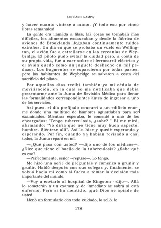 LOBSANG RAMPA

y hacer cuanto viniese a mano. ¡Y todo eso por cinco
libras semanales!
   La gente era llamada a filas, las cosas se tornaban más
difíciles, los alimentos escaseaban y desde la fábrica de
aviones de Brooklands llegaban continuamente ruidos
extraños. Un día en que se probaba un vuelo en Welling-
ton, el avión fue a estrellarse en las cercanías de Wey-
bridge. El piloto pudo evitar la ciudad pero, a costa de
su propia vida, fue a caer sobre el ferrocarril eléctrico y
el avión qu edó como u n juguete d eshecho en mil pe-
dazos. Los fragmentos se esparcieron por todas partes,
pero los habitantes de Weybridge se salvaron a costa del
sacrificio del piloto.
   Por aquellos días recibí también yo mi cédula de
movilización, en la cual se me notificaba que debía
presentarme ante la Junta de Revisión Médica para llenar
las formalidades correspondientes antes de ingresar a uno
de los servicios.
   Así pues, el día prefijado concurrí a un edificio enor-
me donde una multitud de hombres aguardaban para ser1
examinados. Mientras esperaba, le comenté a uno de los
encargados: "Tengo tuberculosis, ¿sabe? " El me miró,
afirmando: "Yo diría que no tiene muy buen aspecto,
hombre. Siéntese allí". Así lo hice y quedé esperando y
esperando. Por fin, cuando ya habían revisado a casi
todos, la Junta reparó en mí.
   —¿Qué pasa con usted? —dijo uno de los médicos—.
¿Dice que tiene el bacilo de la tuberculosis? ¿Sabe qué
es eso?
   —Perfectamente, señor --repuse—. Lo tengo.
   Me hizo una serie de preguntas y comenzó a gruñir y
gruñir. Habló después con sus colegas y, finalmente, se
volvió hacia mí como si fuera a tomar la decisión más
importante del mundo.
   —Voy a enviarlo al hospital de Kingston --dijo—. Allá
lo someterán a un examen y de inmediato se sabrá si está
enfermo. P ero si ha mentido, ¡qu é Dios se apiade d e
usted!
   Llenó un formulario con todo cuidado, lo selló. lo

                          178
 