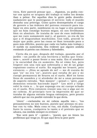 LOBSANG RAMPA

viera, Este pareció pensar que. .. digamos, ya podía con-
tar con quien se ocupara del trabajo si todos los demás
iban a pelear. Por aquellos días la gente pedía desenfre-
nadamente que le postergaran el servicio: todo el mundo
deseaba una prórroga. Como quien desempeñaba el cargo
de gerente a las órdenes del patrono renunció para tra-
bajar en otra parte, nombraron en su lugar a otra persona
que no hizo conmigo buenas migas; no nos llevábamos
bien en absoluto. Se trataba de uno de esos individuos
que me caen sumamente mal y, al parecer, yo era de los
que a él disgustaban muchísimo. Con todo, procedí lo
mejor que pude; pero las cosas se iban tornando poco a
poco más difíciles, puesto que cada vez había más trabajo y
el sueldo no aumentaba. Era evidente que alguien andaba
rondando al patrón con chismes y falsedades.
   Cierto día en que, después del trabajo, paseaba por el
jardín --un jardín de una hectárea y media que tenía-
mos—, acerté a pasar frente a una mata. Era el atardecer
y la oscuridad iba en aumento. No sé cómo fue, pero
tropecé con una raíz que sobresalía y me di un golpe
espantoso contra el suelo. En seguida me levanté, pero
entonces — ¡Dios se apiade de mí! — me di cuenta de
q u e " y o " n o e r a " y o " , p u e s t o qu e e s t a b a d e p i e y m i
cuerpo permanecía de bruces en el suelo. Miré en torno
lleno de asombro y vi alrededor de mí a unas personas
de aspecto extraño. "Son monjes" —pensé—; "pero ¿qué
demonios e starán haci endo aqu í? " Los miré y luego
volví la vista a. .. lo que supongo era mi cuerpo echado
en el suelo. Pero entonces resonó una voz o algo así en
m i c a b e z a . A l p r i n c i p i o t u v e l a im p r e s i ó n d e q u e s e
trataba de alguna extraña lengua extranjera, pero pronto
advertí que me era posible entender lo que decía.
  "Joven" —exclamaba en mi cabeza aquella voz—, "tus
pensamientos no son buenos, puesto que piensas en aca-
bar con tu vida. Mala cosa es ésa, sin duda. Cualquiera
fuere la causa, cualquiera la razón o el pretexto que se
aduzca, esa medida siempre es errónea".
  "Eso será para ti" —pensé—, "puesto que no tienes los
problemas que tengo yo. El que aquí lleva la peor parte

                                    180
 