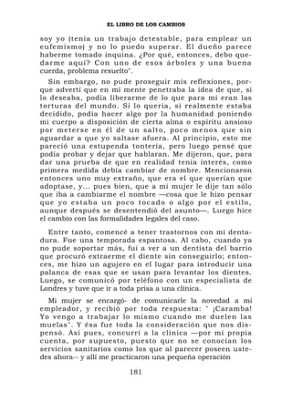 EL LIBRO DE LOS CAMBIOS

soy yo (tenía un trabajo detestable, para emplear un
e u fe m i s m o ) y n o l o p ue do superar. El dueño parece
haberme tomado inquina. ¿Por qué, entonces, debo que-
darme aquí? Con uno de esos árboles y una buena
cuerda, problema resuelto".
   Sin embargo, no pude proseguir mis reflexiones, por-
que advertí que en mi mente penetraba la idea de que, si
lo deseaba, podía liberarme de lo que para mí eran las
torturas del mundo. Si lo quería, si realmente estaba
decidido, podía hacer algo por la humanidad poniendo
mi cuerpo a disposición de cierta alma o espíritu ansioso
por meterse en él de un salto, poco menos que sin
aguardar a que yo saltase afuera. Al principio, esto me
pareció una estupenda tontería, pero luego pensé que
podía probar y dejar que hablaran. Me dijeron, que, para
dar una prueba de que en realidad tenía interés, como
primera medida debía cambiar de nombre. Mencionaron
entonces uno muy extraño, que era el que querían que
adoptase, y... pues bien, que a mi mujer le dije tan sólo
que iba a cambiarme el nombre —cosa que le hizo pensar
que yo estaba un poco tocado o algo por el estilo,
aunque después se desentendió del asunto—. Luego hice
el cambio con las formalidades legales del caso.
  Entre tanto, comencé a tener trastornos con mi denta-
dura. Fue una temporada espantosa. Al cabo, cuando ya
no pude soportar más, fui a ver a un dentista del barrio
que procuró extraerme el diente sin conseguirlo; enton-
ces, me hizo un agujero en el lugar para introducir una
palanca de esas que se usan para levantar los dientes.
Luego, se comunicó por teléfono con un especialista de
Londres y tuve que ir a toda prisa a una clínica.
   Mi mujer se encargó- de comunicarle la novedad a mi
empleador, y recibió por toda respuesta: " ¡Caramba!
Y o v e n g o a t r a b a j a r l o m i s mo cuando me duelen las
muelas". Y ésa fue toda la consideración que nos dis-
pensó. Así pues, concurrí a la clínica —por mi propia
cuenta, por supuesto, puesto que no se conocían los
servicios sanitarios como los que al parecer poseen uste-
des ahora-- y allí me practicaron una pequeña operación

                           181
 
