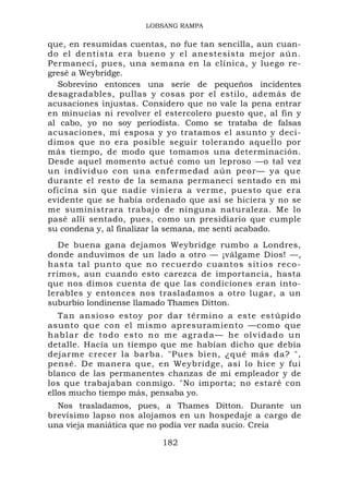 LOBSANG RAMPA

que, en resumidas cuentas, no fue tan sencilla, aun cuan-
do el dentista era bueno y el anestesista mejor aún.
Permanecí, pues, una semana en la clínica, y luego re-
gresé a Weybridge.
  Sobrevino entonces una serie de pequeños incidentes
desagradables, pullas y cosas por el estilo, además de
acusaciones injustas. Considero que no vale la pena entrar
en minucias ni revolver el estercolero puesto que, al fin y
al cabo, yo no soy periodista. Como se trataba de falsas
acusaciones, mi esposa y yo tratamos el asunto y deci-
dimos que no era posible seguir tolerando aquello por
más tiempo, de modo que tomamos una determinación.
Desde aquel momento actué como un leproso —o tal vez
un individuo con una enfermedad aún peor— ya que
durante el resto de la semana permanecí sentado en mi
oficina sin que nadie viniera a verme, puesto que era
evidente que se había ordenado que así se hiciera y no se
me suministrara trabajo de ninguna naturaleza. Me lo
pasé allí sentado, pues, como un presidiario que cumple
su condena y, al finalizar la semana, me sentí acabado.
   De buena gana dejamos Weybridge rumbo a Londres,
donde anduvimos de un lado a otro — ¡válgame Dios! —,
hasta tal p unto que no recuerd o cuantos s it ios reco-
rrimos, aun cuando esto carezca de importancia, hasta
que nos dimos cuenta de que las condiciones eran into-
lerables y entonces nos trasladamos a otro lugar, a un
suburbio londinense llamado Thames Ditton.
   Tan ansioso estoy por dar término a este estúpido
asunto que con el mismo apresuramiento —como que
h a b l a r d e t o d o e s t o no m e a g r a d a — h e o l v id a d o u n
detalle. Hacía un tiempo que me habían dicho que debía
dejarme crecer la barba. "Pues bien, ¿qué más da? ",
pensé. De manera que, en Weybridge, así lo hice y fui
blanco de las permanentes chanzas de mi empleador y de
los que trabajaban conmigo. "No importa; no estaré con
ellos mucho tiempo más, pensaba yo.
  Nos trasladamos, pues, a Thames Ditton. Durante un
brevísimo lapso nos alojamos en un hospedaje a cargo de
una vieja maniática que no podía ver nada sucio. Creía

                                 182
 