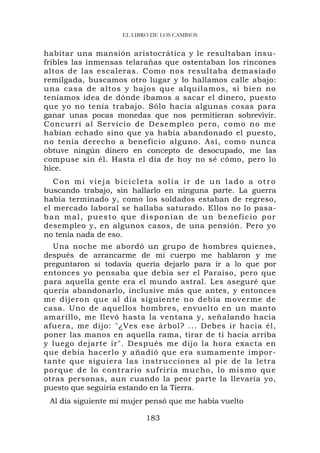 EL LIBRO DE LOS CAMBIOS


habitar una mansión aristocrática y le resultaban insu-
fribles las inmensas telarañas que ostentaban los rincones
altos de las escaleras. Como nos resultaba demasiado
remilgada, buscamos otro lugar y lo hallamos calle abajo:
una casa de altos y bajos que alquilamos, si bien no
teníamos idea de dónde íbamos a sacar el dinero, puesto
que yo no tenía trabajo. Sólo hacía algunas cosas para
ganar unas pocas monedas que nos permitieran sobrevivir.
Concurrí al Servicio de Desempleo pero, como no me
habían echado sino que ya había abandonado el puesto,
no tenía derecho a beneficio alguno. Así, como nunca
obtuve ningún dinero en concepto de desocupado, me las
compuse sin él. Hasta el día de hoy no sé cómo, pero lo
hice.
   Con mi vieja bicicleta solía ir de un lado a otro
buscando trabajo, sin hallarlo en ninguna parte. La guerra
había terminado y, como los soldados estaban de regreso,
el mercado laboral se hallaba saturado. Ellos no lo pasa-
ban mal, puesto que disponían de un beneficio por
desempleo y, en algunos casos, de una pensión. Pero yo
no tenía nada de eso.
  Una noche me abordó un grupo de hombres quienes,
después de arrancarme de mi cuerpo me hablaron y me
preguntaron si todavía quería dejarlo para ir a lo que por
entonces yo pensaba que debía ser el Paraíso, pero que
para aquella gente era el mundo astral. Les aseguré que
quería abandonarlo, inclusive más que antes, y entonces
me dijeron que al día siguiente no debía moverme de
casa. Uno de aquellos hombres, envuelto en un manto
amarillo, me llevó hasta la ventana y, señalando hacia
afuera, me dijo: "¿Ves ese árbol? ... Debes ir hacia él,
poner las manos en aquella rama, tirar de ti hacia arriba
y luego dejarte ir". Después me dijo la hora exacta en
que debía hacerlo y añadió que era sumamente impor-
tante que siguiera las instrucciones al pie de la letra
porque de lo contrario sufriría mucho, lo mi smo que
otras personas, aun cuando la peor parte la llevaría yo,
puesto que seguiría estando en la Tierra.
 Al día siguiente mi mujer pensó que me había vuelto

                           183
 