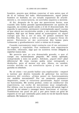 EL LIBRO DE LOS CAMBIOS


hombre, puesto que debían conectar el mío antes que el
de él se soltase del todo. Afortunadamente, aquel pobre
hombre se hallaba en un estado espantoso de aturdi-
miento y, en consecuencia, no acertaba siquiera a moverse.
   Al fin, después de lo que me parecieron horas, aun
cuando sólo había pasado aproximadamente un quinto de
segundo, mi cordón quedó unido y el de él desconectado. En
seguida lo apartaron, permanecí contemplando aquel cuerpo
al que ahora me encontraba unido, y me estremecí. Después,
empero, dejé que mi forma astral se sumergiese en aquel
cuerpo que iba a ser el mío. El primer contacto fue
terrible, frío, viscoso, y volví a saltar a l e s p a c i o l l e n o d e
p a v o r . E n t o n c e s s e m e a c e r c a ron dos lamas para
calmarme y gradualmente volví a entrar en el cuerpo.
   Cuando nuevamente tomé contacto con él me estremecí
de espanto y repulsión. Fue realmente una experiencia
increíble, chocante, algo que no auisiera verme obligado a
soportar nunca más.
   Me parecía que yo era demasiado grande, o que el
cuerpo era excesivamente pequeño. Me sentía apretado,
c o m p r i m i d o a m á s n o p o d e r . A d e m á s , ¡ a q ue l o l o r ! ¡Qué
diferencia! Mi viejo cuerpo podía estar estropeado y
deshecho, pero al menos era mío. Ahora, en cambio,
estaba metido en un envoltorio ajeno y eso no me
gustaba en absoluto.

  No sé cómo —no puedo hallar una explicación-- empecé
a tantear por dentro tratando de gobernar los nervios
motores del cerebro. ¿Cómo poner en funciona miento
ese maldito mecanismo? Por un momento permanecí
impotente, como si estuviese par alizado. Aquel cuerpo
no funcionaba. Me sentía probar, como un conductor sin
experiencia, un coche de mecanismo muy complicado.
Por último, con la ayuda de mis hermanos del astral, logré el
control de mí mismo y conseguí hacer funcionar el cuerpo.
Tembloroso me puse de pie y por poco lanzo un grito de
espanto al ver que caminaba para atrás en vez de hacerlo hacia
adelante. Me balanceé y volví


                                     185
 