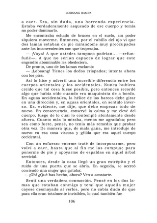 LOBSANG RAMPA


a caer. Era, sin duda, una horrenda experiencia.
Estaba verdaderamente asqueado de ese cuerpo y temía
no poder dominarlo.
  Me encontraba echado de bruces en el suelo, sin poder
siquiera moverme. Entonces, por el rabillo del ojo vi que
dos lamas estaban de pie mirándome muy preocupados
ante los inconvenientes con que tropezaba.
  — ¡Vaya! A que ustedes tampoco podrían... —refun-
fuñé—. A que no serían capaces de lograr que este
engendro abominable les obedeciera.
  De pronto, uno de los lamas exclamó:
  — ¡Lobsang! Tienes los dedos crispados; intenta ahora
con los pies.
  Así lo hice y advertí una increíble diferencia entre los
cuerpos orientales y los occidentales. Nunca hubiera
creído que tal cosa fuese posible, pero entonces recordé
algo que había oído cuando era maquinista de a bordo.
En aguas occidentales, la hélice de los barcos debe girar
en una dirección y, en aguas orientales, en sentido inver-
so. Es. evidente, me dije, que d ebo empezar todo de
nuevo. En consecuencia, conservé la calma y me elevé del
cuerpo, luego de lo cual lo contemplé atentamente desde
afuera. Cuanto más lo miraba, menos me agradaba; pero
sea como fuere, pensé, no tenía más remedio que probar
otra vez. De manera que, de mala gana, me introduje de
nuevo en esa cosa viscosa y gélida que era aquel cuerpo
occidental.
  Con un esfuerzo enorme traté de incorporarme, pero
volví a caer, hasta que al fin me las compuse para
ponerme de pie y apoyarme de espaldas en aquel árbol
servicial.
  Entonces, desde la casa llegó un gran estrépito y el
ruido de una puerta que se abría. En seguida, se acercó
corriendo una mujer que gritaba:
  — ¡Oh! ¿Qué has hecho, ahora? Ven a acostarte.
  Sentí una verdadera conmoción. Pensé en los dos la-
m a s q u e e s t a b a n c o n m i g o y t e m í q u e a q u e ll a m u j e r
cayese desmayada al verlos, pero no cabía duda de que
para ella eran totalmente invisibles, lo cual también fue

                                186
 