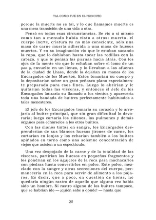 TAL COMO FUE EN EL PRINCIPIO

porque la muerte no es tal, y lo que llamamos muerte es
una mera transición de una vida a otra.
   Pensó en todas esas circunstancias. Se vio a sí mismo
como tan a menudo había visto a otros: muerto, el
cuerpo inerte, criatura ya no más consciente, sólo una
masa de carne muerta adherida a una masa de huesos
muertos. Y en su imaginación vio que le estaban sacando
la ropa, que lo doblaban hasta tocar las rodillas con la
cabeza, y que le ponían las piernas hacia atrás. Con los
ojos de la mente vio que lo echaban sobre el lomo de un
pon y, envuelto en un lienzo, y lo llevaban a las afueras
de la ciudad de Lhasa, donde lo dejarían en manos de los
Encargados de los Muertos. Estos tomarían su cuerpo y
lo depositarían sobre un gran peñasco plano especialmen-
te preparado para esos fin es. L u ego lo abri rían y l e
quitarían todas las vísceras, y entonces el Jefe de los
Encargados lanzaría su llamado a los vientos y aparecería
toda una bandada de buitres perfectamente habituados a
tales menesteres.
   El jefe de los Encargados tomaría su corazón y lo arro-
jaría al buitre principal, que sin gran dificultad lo devo-
raría; luego cortaría los riñones, los pulmones y demás
órganos para echárselos a los otros buitres.
   Con las manos tintas en sangre, los Encargados des-
prenderían de sus blancos huesos jirones de carne, los
cortarían en lonjas y los echarían también a los buitres
apiñados en torno como una solemne concentración de
viejos que asisten a un espectáculo.
   Una vez despojado de la carne y de la totalidad de las
vísceras, partirían los huesos en pequeños fragmentos y
los pondrían en los agujeros de la roca para machacarlos
con piedras hasta convertirlos en polvo. Este polvo, mez-
clado con la sangre y otras secreciones del cuerpo, per-
manecería en la roca para servir de alimento a los pája-
ro s . Es d ecir, q ue a po co, en cu es tión de horas, no
quedaría ningún rastro de aquello que alguna vez había
sido un hombre. Ni rastro alguno de los buitres tampoco,
que se habrían ido — ¡quién sabe a dónde! — hasta que


                         25
 
