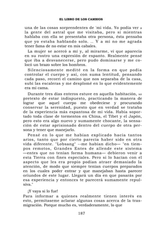 EL LIBRO DE LOS CAMBIOS

una de las cosas sorprendentes de 'mi vida. Yo podía ver a
la gente del astral que me visitaba, pero si mientras
hablaba con ella se presentaba otra persona, ésta pensaba
que yo estaba hablando solo. .. Y a mí no me agrada
tener fama de no estar en mis cabales.
  La mujer se acercó a mí y, al mirarme, vi que aparecía
en su rostro una expresión de espanto. Realmente pensé
que iba a desvanecerse, pero pudo dominarse y me co-
locó un brazo sobre los hombros.
  S i l enci o sa mente medité en l a for m a e n q u e p o d í a
controlar el cuerpo y así, con suma lentitud, pensando
cada paso, recorrí el camino que nos separaba de la casa,
subí las escaleras y me desplomé en lo que evidentemente
era mi cama.
   Durante tres días enteros estuve en aquella habitación, so
pretexto de estar indispuesto, practicando la manera de
lograr que aquel cuerpo me obedeciese y procurando
conservar la serenidad, puesto que en verdad se trataba
de la experiencia más espantosa de mi vida. Había sopor-
tado toda clase de tormentos en China, el Tíbet y el Japón,
pero esto era algo nuevo y sumamente chocante, la sensa-
ción de estar aprisionado dentro del cuerpo de otra per-
sona y tener que manejarlo.
   Pensé en lo que me habían explicado hacía tantos
arios, tanto que por cierto parecía haber sido en otra
vida diferente. "Lobsang" --me habían dicho— "en tiem-
pos remotos, Grandes Entes de allende este sistema
—entes que no tenían forma humana— debieron venir a
esta Tierra con fines especiales. Pero si lo hacían con el
aspecto que les era propio podían atraer demasiado la
atención, de modo que siempre tenían cuerpos preparados
en los cuales poder entrar y que manejaban hasta parecer
oriundos de este lugar. Llegará un día en que pasarás por
esa experiencia y entonces te parecerá sumamente repul-
siva."
  ¡Y vaya si lo fue!
Para informar a quienes realmente tienen interés en
esto, permítaseme aclarar algunas cosas acerca de la tras-
migración. Porque mucho es, verdaderamente, lo que

                             187
 