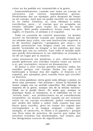 cular no h a podido ser transmitido a la gente.
  Lamentab lemente, c ua ndo uno to ma un cuerpo se
encuentr a      con     ciertos  impedimento s    graves.
Permítanm e dar un ejemplo: po c o despué s de tomar
yo mi cuer po, not é qu e no p odía escribir en sánscrito
ni en chino. Conocía, sí, eso s idiomas y sabía
escribirlos, pero... el cuerpo q ue yo oc upaba no
estaba "afinado" par a trazar l os rasgos de esa s
lenguas. Sólo podí a r eproducir l etras co mo las del
inglés, e l fr ancés, el alemán o el e spañol.
  To do es cuestión de control m uscular. Lo mismo
ocu rre en Occidente cuando por ejemplo v emos que
un alemán muy culto, con una in strucción s uperior a
la de muchos ingle ses —ponga mos por c aso—, n o
puede pro nunciar esa lengua como un nativo, n o
puede "aco modar su lengua" a lo s sonidos, por mu y
elevada qu e sea su cu ltura. Casi todo el mundo sab e
que puede determina r se si un individuo es oriundo o
no de un lu gar por l a manera
como pronuncia las palabras, o sea, obser vando si
puede gob ernar sus c uerdas vocales como un nativ o
o si, por co stumbre, incurre en disonancias.
   Al pasar a otro cuer po pued en emitirse t odos los
sonidos p orque ese cuerpo f orma los que está
habituad o a formar (los del inglés, el francés o el
español, po r ejemp lo); pero cu and o tiene que escrib i r
es distinto.
   En otras palabras: cierta gente sabe dibujar o pintar, es
decir esas personas —los artistas— tienen la facultad de
trazar rasgos con un sentido específico. Sin embargo, la
mayoría de la gente, aunque sea de la misma naciona-
lidad, no lo puede hacer. De modo que, aunque se
practique hasta el cansancio, si el individuo no es un
"artista nat o", sus pro duccione s no se considerarán
acep tables. Lo mismo sucede cuando un ser oriental
entra en u n cuerp o o ccidental: podrá co m unicarse
por medio del habla y saber to do cuanto hay que
hacer para escribir, pero no tr azar los si gnos que
correspo nd en a la lengua ori ginal —co mo, por
ejemplo, el sánscrito, el chino o el japon és— porqu e
eso lleva años de prá ctica, de s ue rte que t odos lo s
intentos re sultan tan desmañad os, tan tor pes, qu e
los ideog ra mas carece n de sign ificación.

                             189
 
