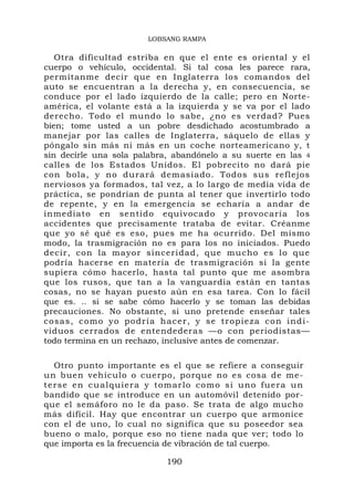 LOBSANG RAMPA

   Otra dificultad estriba en que el ente es oriental y el
cuerpo o vehículo, occidental. Si tal cosa les parece rara,
permítanme decir que en Inglaterra los comandos del
auto se encuentran a la derecha y, en consecuencia, se
conduce por el lado izquierdo de la calle; pero en Norte-
américa, el volante está a la izquierda y se va por el lado
derecho. Todo el mundo lo sabe, ¿no es verdad? Pues
bien; tome usted a un pobre desdichado acostumbrado a
manejar por las calles de Inglaterra, sáquelo de ellas y
póngalo sin más ni más en un coche norteamericano y, t
sin decirle una sola palabra, abandónelo a su suerte en las 4
calles de los Estados Unidos. El pobrecito no dará pie
con bola, y no durará demasiado. Todos sus reflejos
nerviosos ya formados, tal vez, a lo largo de media vida de
práctica, se pondrían de punta al tener que invertirlo todo
de repente, y en la emergencia se echaría a andar de
inmediato en sentido equivocado y provocaría los
accidentes que precisamente trataba de evitar. Créanme
que yo sé qué es eso, pues me ha ocurrido. Del mismo
modo, la trasmigración no es para los no iniciados. Puedo
decir, con la mayor sinceridad, que mucho es lo que
podría hacerse en materia de trasmigración si la gente
supiera cómo hacerlo, hasta tal punto que me asombra
que los rusos, que tan a la vanguardia están en tantas
cosas, no se hayan puesto aún en esa tarea. Con lo fácil
que es. .. si se sabe cómo hacerlo y se toman las debidas
precauciones. No obstante, si uno pretende enseñar tales
c os a s , co mo y o p o d rí a hacer, y se tropi eza con indi-
viduos cerrados de entendederas —o con periodistas—
todo termina en un rechazo, inclusive antes de comenzar.

    Otro punto importante es el que se refiere a conseguir
un buen vehículo o cuerpo, porque no es cosa de me-
t e r s e e n c u a l q u i e r a y t o m ar l o c o m o s i u n o f u e ra u n
bandido que se introduce en un automóvil detenido por-
que el semáforo no le da paso. Se trata de algo mucho
más difícil. Hay que encontrar un cuerpo que armonice
con el de uno, lo cual no significa que su poseedor sea
bueno o malo, porque eso no tiene nada que ver; todo lo
que importa es la frecuencia de vibración de tal cuerpo.

                                     190
 