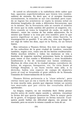 EL LIBRO DE LOS CAMBIOS

   Si usted es aficionado a la radiofonía debe saber que
hay, aparatos superheterodinos que tienen tres conden-
sadores de sintonía. Es decir que, si el receptor funciona
normalmente, la estación se oye con claridad; pero cuan-
do se logran los armónicos se capta la misma señal en
distintas longitudes de onda o diferentes frecuencias, que
es lo mismo. En la frecuencia sólo se cuenta el número
de veces que la onda cambia del positivo al negativo, etc.
Pero cuando se toma la longitud de onda, se mide la
distanci-, entre las crestas de las ondas adyacentes. Es lo
mismo que llamar a la rosa por otro nombre; pero lo que
quiero significar e s qu e, si se sa be cómo hacerlo, l a
trasmigración es posible. Y no sólo eso, sino que llegará a
ser algo de todos los días, aquí en la Tierra, en un futuro
lejano.
  Mas volvamos a Thames Ditton. Era éste un lindo lugar
de los suburbios de la gran ciudad de Londres, conocido
también, según creo, como uno de los barrios residenciales.
Había muchos árboles y todas las mañanas se veía a
hombres de negocios marchar presurosos hacia la estación
para tomar el tren rumbo a Wimbledon y otras localidades
londinenses a fin de comenzar sus tareas cotidianas.
Muchos de ellos eran de la ciudad misma; corredores d e
bolsa, de seguros, banqueros, e t c. Yo vivía frente al
Cottage Hospital, y un buen trecho más allá, a la
derecha, había una especie de campo de deportes
junto al cual se levantaba el gran edificio de la llamada
Comisión de Comercialización de la Leche.
   Thames Ditton pertenecía a la "clase selecta", pero
ciertas voces que yo oía a través de las ventanas abiertas
lo eran mucho más, puesto que algunas tenían un acento
tan marcado que por cierto me resultaba difícil
aprehender.
   La lengua, empero, no me resultaba fácil. Debía pensar
mucho antes de emitir algún sonido y, además, visualizar
la forma del que quería pronunciar. Para la mayor parte
de la gente, el lenguaje aparece en forma natural. Cual-
quiera puede hablar sin dificultad alguna, sin pensar de-
masiado, pero no ocurre lo mismo cuando se trata de un

                      191
 