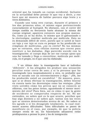 LOBSANG RAMPA

oriental que ha tomado un cuerpo occidental. Inclusive
en la actualidad debo pensar lo que voy a decir, y eso
hace que mi manera de hablar parezca algo lenta y a
veces dubitativa.
   Cuando uno toma otro cuerpo, durante el primero o
los dos primeros años, el mismo sigue perteneciendo
esencialmente al huésped. No obstante, con el correr del
tiempo cambia su frecuencia hasta alcanzar la misma del
cuerpo original; aparecen entonces sus propias marcas.
Es, como ya se ha dicho, lo mismo que el galvanizado o
la electrotipia; cambiar molécula por molécula. Esto no
es demasiado difícil de creer, puesto que si usted se hace
un tajo y ese tajo se cura es porque se ha producido un
remplazo de moléculas, ¿no es cierto? No las mismas
que se cortaron, sino células nuevas que crecen para
sustituir a las dañadas. Algo parecido sucede con la
trasmigración: el cuerpo deja de ser ese cuerpo ajeno que
uno ha tomado y llega a convertirse, molécula por molé-
cula, en el propio, en el que uno ha elaborado.

         Y un último dato: la trasmigración hace al individuo
"diferente". A los allegados les produce una sensación
p e c u l i a r e s t a r c e r c a d e u n o ; y s i l a p e r s o n a q u e ha
trasmigrado toca inopinadamente a otra, es probable que
ésta se sacuda con un estremecimiento y diga: " ¡Oh, me
ha producido usted un escalofrío! " De manera, pues,
que si se desea efectuar la trasmigración, deben tenerse
en cuenta tanto las desventajas como las ventajas. ¿Han
v i s t o u s t e d e s c óm o l o s p e r r o s q u e n o s e c o n o c e n s e
olfatean, con las patas tiesas, aguardando el menor movi-
miento del otro? Pues bien, así es cómo vi que la gente
de occidente se comportaba respecto de mí. No me
entienden, no saben qué es lo que ocurre, perciben que
hay algo distinto y no saben qué, tantas son las veces
que se sienten desorientadas acerca de mí. No saben si
les agrado o si les desagrado totalmente, lo cual real-
mente acarrea dificultades. Tales dificultades se ponen de
manifiest o en el caso, por ejemplo, de que la policía
siempre recela de mí, los funcionarios aduaneros están
predispuestos a pensar lo peor y los de inmigración
                                    192
 