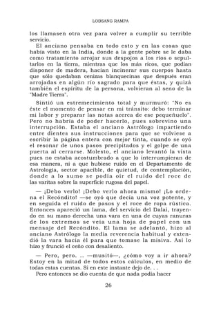 LOBSANG RAMPA


los llamasen otra vez para volver a cumplir su terrible
servicio.
   El anciano pensaba en todo esto y en las cosas que
había visto en la India, donde a la gente pobre se le daba
como tratamiento arrojar sus despojos a los ríos o sepul-
tarlos en la tierra, mientras que los más ricos, que podían
disponer de madera, hacían incinerar sus cuerpos hasta
que sólo quedaban cenizas blanquecinas que después eran
arrojadas en algún río sagrado para que éstas, y quizá
también el espíritu de la persona, volvieran al seno de la
"Madre Tierra".
   Sintió un estremecimiento total y murmuró: "No es
éste el momento de pensar en mi tránsito: debo terminar
mi labor y preparar las notas acerca de ese pequeñuelo".
Pero no habría de poder hacerlo, pues sobrevino una
interrupción. Estaba el anciano Astrólogo impartiendo
entre dientes sus instrucciones para que se volviese a
escribir la página entera con mejor tinta, cuando se oyó
el resonar de unos pasos precipitados y el golpe de una
puerta al cerrarse. Molesto, el anciano levantó la vista
pues no estaba acostumbrado a que lo interrumpieran de
esa manera, ni a que hubiese ruido en el Departamento de
Astrología, sector apacible, de quietud, de contemplación,
donde a lo sumo se podía oír el ruido del roce de
las varitas sobre la superficie rugosa del papel.
  — ¡Debo ve rlo! ¡D ebo verlo a hora mismo! ¡Lo orde -
na el Recóndito! —se oyó que decía una voz potente, y
en seguida el ruido de pasos y el roce de ropa rústica.
Entonces apareció un lama, del servicio del Dalai, trayen-
do en su mano derecha una vara en una de cuyas ranuras
de los extremos se veía una hoja de papel con un
mensaj e del Recón d ito. El lama se adelantó, hi zo al
anciano Astrólogo la media reverencia habitual y exten-
dió la vara hacia él para que tomase la misiva. Así lo
hizo y frunció el ceño con desaliento.
  — Pero, pero. .. —musitó—, ¿cómo voy a ir ahora?
Estoy en la mitad de todos estos cálculos, en medio de
todas estas cuentas. Si en este instante dejo de. . .
  Pero entonces se dio cuenta de que nada podía hacer

                           26
 