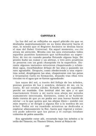 CAPITULO X

   La luz del sol se reflejaba en aquel plácido río que se
deslizaba majestuosamente en su lento discurrir hacia el
mar, lo mismo que el Registro Ascásico se desliza hacia
el mar del Saber Universal. En aquel momento, ese río
atraía mi atención. Miraba con los ojos entornados todos
aquellos puntitos luminosos que tachonaban su super-
ficie; de vez en cuando pasaba flotando alguna hoja. De
pronto hubo un rumor y un aletear, y tres aves acuáticas
se posaron con un gran chasquido en la superficie. Du-
rante algunos instantes estuvieron chapoteando y echán-
dose agua, escarbándose debajo de las alas y pasando un
rato agradable. Después, como obedeciendo a una repen-
tina señal, desplegaron las alas, chapotearon con las patas
y levantaron vuelo en formación, dejando tras ellas tres
círculos en el agua que se fueron agrandando.
    Los rayos del sol, a través del follaje de los árboles,
ponían puntos de luz y sombra, delante de mí, en la
costa. El sol estaba cálido. Echado allí, de espaldas,
percibí un zumbido. Con lentitud abrí los ojos y vi que
e x a c t a m e n t e f r e n t e a m i n a r i z u na a b e j a m e m i r a b a
sumamente interesada. Entonces, como si se hubiese
dado cuenta de que yo no podía ser una buena fuente de
néctar —o lo que quiera que las abejas liben— zumbó con
más ímpetu y se dirigió a alguna flor a la sombra de un
á r b o l . P o d í a o í r su zumbid o mientras se dedicaba a
explorar afanosamente la flor, hasta que regresó y enton-
ces pude a dvertir que las pat as y el cue rpo estaban
cubiertos de polen amarillo.
   Era agradable estar allí, recostado bajo los árboles a la
orilla del Támesis, en Thames Ditton, frente al Palacio de

                                    197
 
