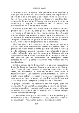 LOBSANG RAMPA

la Audiencia de Hampton. Mis pensamientos vagaban y
creo que me adormecí. Sea como fuere, de improviso oí
un ruido a la distancia y entonces tuve la visión del
Ba r c o R e a l q u e v e n í a d e s d e l a Tor r e d e L o nd r e s t r a -
yendo a la Reina Isabel Primera con su joven favorito de
entonces y el séquito de servidores que, al parecer, era
inexcusable en los círculos de la realeza.
   A bordo ha bía mús ica, cosa que me pare cía incon-
gruente en el Támesis, pero podíá oirse el chasquido de
los remos y el crujir de las chumaceras. Percibíanse
muchas risitas contenidas, y pensé para mis adentros, en
mi estado de semiadormecimiento, que en los primeros
tiempos isabelinos la gente no se comportaba, cierta-
mente, como lo hacen los jovencitos de la actualidad.
   Abrí los ojos y precisamente en ese momento apareció
por un codo una embarcación repleta de jóvenes, con un
gramófono y una radio a bordo que funcionaban a la vez y
a todo volumen. Venían remando y parloteando a voz en
cuello, hablando cada cual de un asunto diferente sin que
ninguno de ellos pudiese enterarse de lo que decía el otro.
Así pasaron por la Audiencia de Hampton hasta
perderse de vista, y entonces por un rato renació una vez
más la calma.
   Volví a pensar en la Reina Isabel y en sus excursiones
desde la Torre de Londres hasta la Audiencia de Hamp-
ton: frente al lugar donde yo estaba recostado, en la
ribera, se encontraba el sitio en el cual solía estar el
desembarcadero. Los remeros acostumbraban a acercarse
mucho para soltar los cabos y arrastrar suavemente la
nave para no hacerle perder el equilibrio a la Reina que
no era muy buena navegante, ¡ni siquiera en el Támesis!
La propia Audiencia de Hampton era un lugar, para mí,
fascinante. Yo la visitaba a menudo, inclusive en circuns-
tancias inusuales, y notaba perfectamente que el sitio era
en verdad frecuentado por el espíritu de personas desapa-
recidas hacía mucho tiempo.
  Oí entonces una gran cháchara a mis espaldas y al
volverme vi a cuatro personas, " ¡Ay, Dios mío" —excla-
mó una mujer— "estaba tan quieto... diez minutos ente-

                                 198
 