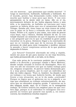 TAL COMO ES AHORA


ros sin moverse... que pensamos que estaba muerto! " Y
luego se marcharon, hablando, hablando y hablando. En
el mundo , pensé, hay demasiad o ruido; t odo s tienen
mucho que hablar y muy poco que decir. Y con este
pensamiento en la mente miré en torno. Allí, en el río,
precisamente delante de mí, había algunos botes; y más
all á, a l a i z q ui er d a , s e h a l l a ba u n a n c i a n o p o r c u y o
aspecto se habría dicho que era el mismísimo dios del
Tiempo. Estaba allí, tieso como un viejo tronco de árbol,
con la pipa en la boca y echando una tenue nube d e
humo. Frente a él, sujeta a una rama, una caña de pescar
cuya boya, roja y blanca, flotaba delante de mí. Lo con
templé durante un momento sin que él siquiera se moviese
y me pregunté qué era lo que en realidad la gente podía
encontrar en la pesca. Entonces llegué a la conclusión de
que no se trataba más que de la excusa de algunas
personas de edad para estar tranquilas y meditar, pensar
lo pasado y hacer conjeturas acerca de lo que pudiese
depararles lo futuro.
  ¿ L o f u t u r o ? C o n s u l t é a l a r m a d o m i r e lo j y r á p i d a .
mente me puse de pie para montar en mi vieja bicicleta,
que había permanecido allí, a mi lado, en la ribera.
   Con más prisa de lo corriente pedaleé por el camino,
doblé a la derecha y proseguí rumbo a West Molesey,
donde estaba situado el Centro de Desempleo. Pero no;
una vez allí me encontré con que no había trabajo para
mí, ninguna ocupación. Al parecer había demasiada gen-
te y muy pocos empleos, por lo cual un individuo me
dijo sin rodeo alguno: "Pues sí, hombre: ha dejado usted
su trabajo y no tenía que haberlo hecho, de modo que
frente a es a situación , no se le da nada, ¿entiende ?
Porque es lógico que el gobierno no va a pagarle a un
tipo que abandona su trabajo voluntariamente, de ma-
nera que no obtendrá ninguna ayuda. Y mientras no le
den ninguna ayuda, aquí, en el Centro, no le conseguirán
trabajo. El Centro reserva los empleos para los que reci-
ben algo, porque si al individuo le consiguen una ocu-
pación no ti en en que pasarl e esa ay uda y , en conse-
cuencia, las estadísticas resultan mejores".

                                    199
 