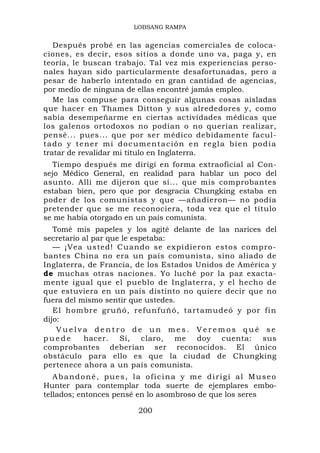 LOBSANG RAMPA


    Después probé en las agencias comerciales de coloca-
ciones, es decir, esos sitios a donde uno va, paga y, en
teoría, le buscan trabajo. Tal vez mis experiencias perso-
nales hayan sido particularmente desafortunadas, pero a
pesar de haberlo intentado en gran cantidad de agencias,
por medio de ninguna de ellas encontré jamás empleo.
    Me las compuse para conseguir algunas cosas aisladas
que hacer en Thames Ditton y sus alrededores y, como
sabía desempeñarme en ciertas actividades médicas que
los galenos ortodoxos no podían o no querían realizar,
pensé... pues... que por ser médico debidamente facul-
t a d o y t e n er m i d o c u m e n t a c i ó n e n r e g l a b ie n p o d í a
tratar de revalidar mi título en Inglaterra.
   Tiempo después me dirigí en forma extraoficial al Con-
sejo Médico General, en realidad para hablar un poco del
asunto. Allí me dijeron que sí... que mis comprobantes
estaban bien, pero que por desgracia Chungking estaba en
poder de los comunistas y que —añadieron— no podía
pretender que se me reconociera, toda vez que el título
se me había otorgado en un país comunista.
   Tomé mis papeles y los agité delante de las narices del
secretario al par que le espetaba:
   — ¡Vea usted! Cuando se expidieron estos compro-
bantes China no era un país comunista, sino aliado de
Inglaterra, de Francia, de los Estados Unidos de América y
de muchas otras naciones. Yo luché por la paz exacta-
mente igual que el pueblo de Inglaterra, y el hecho de
que estuviera en un país distinto no quiere decir que no
fuera del mismo sentir que ustedes.
   El hombre gruñó, refunfuñó, tartamudeó y por fi n
dijo:
    Vuelva dentro de un mes. Veremos qué se
puede      hacer. Sí, claro, me doy cuenta: sus
comprobantes deberían ser reconocidos. El único
obstáculo para ello es que la ciudad de Chungking
pertenece ahora a un país comunista.
   Abandoné, pues, la oficina y me dirigí al Museo
Hunter para contemplar toda suerte de ejemplares embo-
tellados; entonces pensé en lo asombroso de que los seres

                                200
 