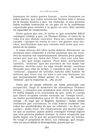 TAL COMO ES AHORA

humanos de todas partes fueran... seres humanos en
todas partes, que todos estuvieran hechos más o menos
de fa misma manera y que, sin embargo, si una persona
había recibido instrucción en un país no se la conl•derase
capacitada para atender a la gente en otro. Ello excedía
mi capacidad de comprensión.
   Como quiera que sea, lo cierto es que resultaba difícil
conseguir trabajo y que, en Thames Ditton, el costo de la
vida era por demás excesivo. Para mí, como hombre
casado —porque en teoría lo era— los gastos eran mu-
chos, muchísimos más que cuando sólo tenía que ocu-
parme de mí mismo.
   A estas alturas del libro quizá debiera distraerme un
momento para responder a ciertas personas que me escri-
ben de manera tan espantosamente ofensiva para pregun-
tarme por qué yo, lama del Tíbet, vivo con una mu-
je r . . . , p o r q u é t e n g o e s p o s a . P u e s b i e n ; p e r m í t a n m e
ustedes, "s eñoras" q u e me escrib en de ese modo tan
ofensivo, decirles esto: yo sigo siendo monje, continúo
llevando una vida de monje, y considero que, sin duda,
"señoras", algunas de ustedes habrán oído hablar de
solteros que viven con un ama o con una hermana sin
que necesariamente deban pensar en eso. . . De manera,
"señoras", que la respuesta es... ¡No, yo no!

   Como por mi propio esfuerzo me había procurado una
ocupación, llegó el momento de abandonar Thames
Ditton_ y entonces nos mudamos más cerca de Londres.
Yo había llegado a la conclusión de que, como el cuerpo
que ahora ocupaba estaba viviendo un "tiempo extra",
no había posibilidades para él. El ex ocupante de ese
cuerpo —lo supe por el Registro Ascásico— había estado
realmente por suicidarse, lo cual habría acabado con
todas las posibilidades de que su vehículo --es decir, su
cuerpo— podía tener. En consecuencia, por mucho empe-
ño que yo pusiese, jamás podría conseguir trabajo alguno
que otra persona pudiese realizar: la única ocupación que
podía lograr era la que me proporcionase por mí mismo.
No tengo el propósito de decir, sin embargo, qué ocupa-
ción era ésa ni dónde la desempeñaba, puesto que no

                                     201
 