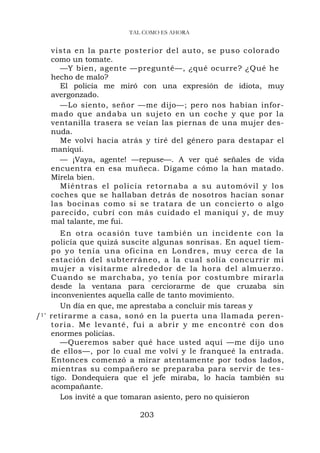 TAL COMO ES AHORA


    vista en la parte posterior del auto, se puso colorado
    como un tomate.
      —Y bien, agente —pregunté—, ¿qué ocurre? ¿Qué he
    hecho de malo?
      El policía me miró con una expresión de idiota, muy
    avergonzado.
      —Lo siento, señor —me dijo—; pero nos habían infor-
    mado que andaba un sujeto en un coche y que por la
    ventanilla trasera se veían las piernas de una mujer des-
    nuda.
      Me volví hacia atrás y tiré del género para destapar el
    maniquí.
      — ¡Vaya, agente! —repuse—. A ver qué señales de vida
    encuentra en esa muñeca. Dígame cómo la han matado.
    Mírela bien.
      Miéntras e l policía re t ornaba a su automóv il y los
    coches que se hallaban detrás de nosotros hacían sonar
    las bocinas como si se tratara de un concierto o algo
    parecido, cubrí con más cuidado el maniquí y, de muy
    mal talante, me fui.
         E n o t r a o c a s i ó n t u v e t a m bién u n incidente con la
     policía que quizá suscite algunas sonrisas. En aquel tiem-
     po yo tení a una oficina en Londr es, muy cerca de la
     estación del subterráneo, a la cual solía concurrir mi
     mujer a visitarme alrededor de la hora del almuerzo .
     Cuando se marchaba, yo tenía por costumbre mirarla
     desde la ventana para cerciorarme de que cruzaba sin
     inconvenientes aquella calle de tanto movimiento.
         Un día en que, me aprestaba a concluir mis tareas y
/1 ' retirarme a casa, sonó en la puerta una llamada peren-
     t o r i a . M e l e v a n t é , f u i a a brir y m e encontré con dos
     enormes policías.
         —Queremos saber qué hace usted aquí —me dijo uno
     de ellos—, por lo cual me volví y le franqueé la entrada.
     Entonces comenzó a mirar atentamente por todos lados,
     mientras su compañero se preparaba para servir de tes-
     tigo. Dondequiera que el jefe miraba, lo hacía también su
     acompañante.
         Los invité a que tomaran asiento, pero no quisieron

                               203
 