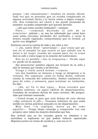 LOBSANG RAMPA


 porque —me comunicaron— estaban en misión oficial,
 toda vez que se pensaba que yo estaba complicado en
 alguna actividad ilícita y le hacía señas a algún compin-
 che. Eso realmente me chocó y me quedé pasmado de
 asombro: no podía comprender qué querían decirme.
    —¿De qué están ustedes hablando? —exclamé.
    Pues... —comenzó diciendo el jefe de la
 c o m i s i ó n • policial—, se nos ha informado que usted hace
 unas señas extrañas alrededor del mediodía; y como lo
 hemos estado vigilando, comprobamos que es verdad. ¿A
 quién van dirigidas?
Entonces caí en la cuenta de todo y me eché a reír.
    — ¡Ay, santo Dios! —prorrumpí—. ¡Las cosas que pa-
 san en el mundo! Lo que ocurre es que saludo con la
 mano a mi mujer cuando me asomo para ver si cruza
 bien la calle y entra luego en la estación del subterráneo.
    Eso no es posible —fue la respuesta—. Desde aquí
 n o puede ver la estación.
    Sin pronunciar palabra alguna me levanté de la silla y
 abrí la ventana que estaba a mi derecha.
    Venga y véala usted mismo —repuse.
    Los dos hombres se miraron y luego se dirigieron a la
 ventana. Por supuesto, como yo había dicho, enfrente
 estaba la estación del subterráneo. Ambos cambiaron un
 poco de color, y entonces, para acentuar su turbación,
 les dije:
    - ¡Ah, sí! Yo ví dos tipos... Eran ustedes que
 estaban enfrente, en aquel edificio de departamentos.
 Trataban de ocultarse detrás de unas cortinas. Me pregun-
 taba qué estarían tramando.
    —Usted ocupa el piso que está debajo de esta oficina
 —dijo entonces el jefe—. Tenemos informes de que anda
 metido en ciertas prácticas sexuales en ese departamento.
    Muy bien —le repliqué, harto ya de todo
 a q u e l l o — . Venga abajo conmigo y compruebe con sus
 propios ojos todas las mujeres desnudas que hay.
Esa actitud mía no les causaba gracia en absoluto y no
acertaban a explicarse en qué podían haberse equivocado.
Bajamos juntos un tramo de escalera y, una vez en el

                           204
 