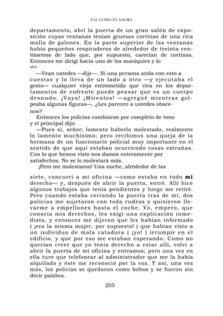 TAL COMO ES AHORA

departamento, abrí la puerta de un gran salón de expo-
sición cuyas ventanas tenían gruesas cortinas de una rica
malla de galones. En la parte superior de las ventanas
había pequeños respiraderos de alrededor de treinta cen-
tímetros de lado que, por supuesto, carecían de cortinas.
Entonces me dirigí hacia uno de los maniquíes y lo
alcé.

   —Vean ustedes —dije—. Si una persona anda con esto a
cuestas y lo ll eva de un lado a otro — y e j ec u t a ba e l
gesto— cualquier vieja entrometida que viva en los depar-
tamentos de enfrente puede pensar que es un cuerpo
desnudo. ¡Vaya! ¡Mírenlos! —agregué mientras gol-
peaba algunas figuras—. ¿Les parecen a ustedes obsce-
nos?
   Entonces los policías cambiaron por completo de tono
y el principal dijo:
   —Pues sí, señor; lamento haberlo molestado, realmente
lo lamento muchísimo; pero recibimos una queja de la
hermana de un funcionario policial muy importante en el
sentido de que aquí estaban ocurriendo cosas extrañas.
Con lo que hemos visto nos damos enteramente por
satisfechos. No se lo molestará más.
    ¡Pero me molestaron! Una noche, alrededor de las
siete, concurrí a mi oficina —como estaba en todo mi
derecho— y, después de abrir la puerta, entré. Allí hice
algunos trabajos que tenía pendientes y luego me retiré.
Pero cuando estaba cerrando la puerta tras de mí, dos
policías me sujetaron con toda rudeza y quisieron lle-
varme a empellones hasta el c o c h e . Y o , e m p e r o , q u e
conocía mis derechos, les exigí una explicación inme-
diata, y entonces me dijeron que les habían informado
( ¡era la misma mujer, por supuesto! ) que habían visto a
un individuo de mala catadura ( ¡yo! ) irrumpir en e l
edificio, y que por eso me estaban esperando. Como no
querían creer que yo tenía derecho a estar allí, volví a
abrir la puerta de mi oficina y entramos; pero una vez en
ella tuve que telefonear al administrador que me la había
alquilado y éste me reconoció por la voz. Y así, una vez
más, los policías se quedaron como bobos y se fueron sin
decir palabra.
                             205
 